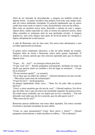 Além de ser chocante de desconhecida, a imagem era também errada de
          alguma forma - eu quase reconheci meu próprio rosto nela, meu antigo rosto,
          mas ele estava embaçado, retrógrado. Eu percebi rapidamente que eu estava
          vendo meu rosto como os outros o viam, de preferência visto em um reflexo.
          Meu rosto na memória estava torto, destruído e coberto de suor e sangue.
          Apesar disso, minha expressão na visão se tornou um adorável sorriso; meus
          olhos castanhos se animaram atrás de seus profundos círculos. A imagem
          ampliou-se, meu rosto chegou mais perto do invisível ponto de vantagem, e
          depois, abruptamente se desvaneceu.

          A mão de Renesmee caiu de meu rosto. Ela sorriu mais abertamente e suas
          covinhas apareceram novamente.

          O quarto estava totalmente silencioso, a não ser pelas batidas de coração.
          Ninguém além de Jacob e Reneesme estava tanto quanto respirando. O
          silêncio se esticou; parecia que eles estavam esperando para que eu dissesse
          alguma coisa.

          “O que… foi… isso?” - eu consegui colocar para fora.
          “O que você viu?” - Rosalie perguntou curiosamente, inclinada em torno de
          Jacob, que parecia muito no caminho e fora de lugar no momento. - “O que
          ela te mostrou?”
          “Ela me mostrou aquilo?” - eu sussurrei.
          “Eu te disse que era difícil de explicar,” - Edward murmurou em meu ouvido.
          - “Mas eficaz como meio de comunicação”.
          “O que foi isso?” - Jacob perguntou.
          Eu pisquei rapidamente várias vezes. - “Hum. Eu. Eu acho. Mas eu parecia
          horrível.”
          “Essa é a única memória que ela tem de você,” - Edward explicou. Era óbvio
          que ele tinha visto o que ela estava me mostrando enquanto ela pensava nisso.
          Ele ainda estava contraído, sua voz áspera por reviver a memória. - “Ela está
          deixando você saber que ela fez a conexão, que ela sabe quem você é”.
          “Mas como ela fez isso?”

          Reneesme parecia indiferente com meus olhos injetados. Ela estava sorrindo
          levemente e puxando um pedaço de meu cabelo.

          “Como eu ouço pensamentos? Como Alice prevê o futuro?” - Edward
          perguntou retoricamente, e então encolheu os ombros. - “Ela é talentosa”.




PDF Creator - PDF4Free v2.0                               http://www.pdf4free.com
 