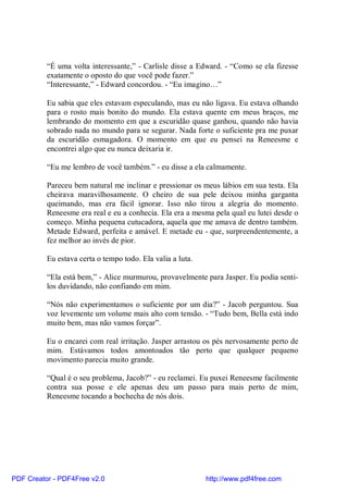 “É uma volta interessante,” - Carlisle disse a Edward. - “Como se ela fizesse
          exatamente o oposto do que você pode fazer.”
          “Interessante,” - Edward concordou. - “Eu imagino…”

          Eu sabia que eles estavam especulando, mas eu não ligava. Eu estava olhando
          para o rosto mais bonito do mundo. Ela estava quente em meus braços, me
          lembrando do momento em que a escuridão quase ganhou, quando não havia
          sobrado nada no mundo para se segurar. Nada forte o suficiente pra me puxar
          da escuridão esmagadora. O momento em que eu pensei na Reneesme e
          encontrei algo que eu nunca deixaria ir.

          “Eu me lembro de você também.” - eu disse a ela calmamente.

          Pareceu bem natural me inclinar e pressionar os meus lábios em sua testa. Ela
          cheirava maravilhosamente. O cheiro de sua pele deixou minha garganta
          queimando, mas era fácil ignorar. Isso não tirou a alegria do momento.
          Reneesme era real e eu a conhecia. Ela era a mesma pela qual eu lutei desde o
          começo. Minha pequena cutucadora, aquela que me amava de dentro também.
          Metade Edward, perfeita e amável. E metade eu - que, surpreendentemente, a
          fez melhor ao invés de pior.

          Eu estava certa o tempo todo. Ela valia a luta.

          “Ela está bem,” - Alice murmurou, provavelmente para Jasper. Eu podia senti-
          los duvidando, não confiando em mim.

          “Nós não experimentamos o suficiente por um dia?” - Jacob perguntou. Sua
          voz levemente um volume mais alto com tensão. - “Tudo bem, Bella está indo
          muito bem, mas não vamos forçar”.

          Eu o encarei com real irritação. Jasper arrastou os pés nervosamente perto de
          mim. Estávamos todos amontoados tão perto que qualquer pequeno
          movimento parecia muito grande.

          “Qual é o seu problema, Jacob?” - eu reclamei. Eu puxei Reneesme facilmente
          contra sua posse e ele apenas deu um passo para mais perto de mim,
          Reneesme tocando a bochecha de nós dois.




PDF Creator - PDF4Free v2.0                                 http://www.pdf4free.com
 
