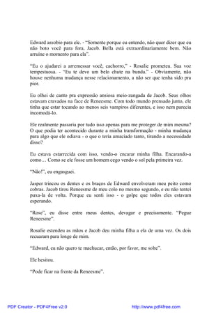Edward assobio para ele. - “Somente porque eu entendo, não quer dizer que eu
          não boto você para fora, Jacob. Bella está extraordinariamente bem. Não
          arruíne o momento para ela”.

          “Eu o ajudarei a arremessar você, cachorro,” - Rosalie prometeu. Sua voz
          tempestuosa. - “Eu te devo um belo chute na bunda.” - Obviamente, não
          houve nenhuma mudança nesse relacionamento, a não ser que tenha sido pra
          pior.

          Eu olhei de canto pra expressão ansiosa meio-zangada de Jacob. Seus olhos
          estavam cravados na face de Reneesme. Com todo mundo prensado junto, ele
          tinha que estar tocando ao menos seis vampiros diferentes, e isso nem parecia
          incomodá-lo.

          Ele realmente passaria por tudo isso apenas para me proteger de mim mesma?
          O que podia ter acontecido durante a minha transformação - minha mudança
          para algo que ele odiava - o que o teria amaciado tanto, tirando a necessidade
          disso?

          Eu estava estarrecida com isso, vendo-o encarar minha filha. Encarando-a
          como… Como se ele fosse um homem cego vendo o sol pela primeira vez.

          “Não!”, eu engasguei.

          Jasper trincou os dentes e os braços de Edward envolveram meu peito como
          cobras. Jacob tirou Reneesme de meu colo no mesmo segundo, e eu não tentei
          puxa-la de volta. Porque eu senti isso - o golpe que todos eles estavam
          esperando.

          “Rose”, eu disse entre meus dentes, devagar e precisamente. “Pegue
          Reneesme”.

          Rosalie estendeu as mãos e Jacob deu minha filha a ela de uma vez. Os dois
          recuaram para longe de mim.

          “Edward, eu não quero te machucar, então, por favor, me solte”.

          Ele hesitou.

          “Pode ficar na frente da Reneesme”.




PDF Creator - PDF4Free v2.0                                http://www.pdf4free.com
 