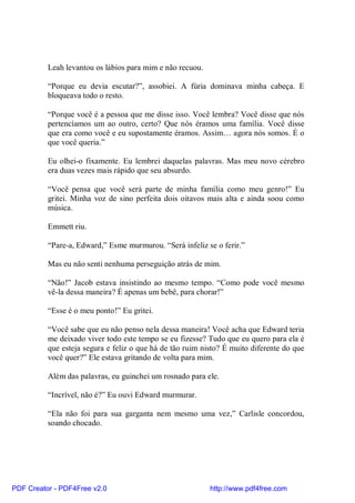 Leah levantou os lábios para mim e não recuou.

          “Porque eu devia escutar?”, assobiei. A fúria dominava minha cabeça. E
          bloqueava todo o resto.

          “Porque você é a pessoa que me disse isso. Você lembra? Você disse que nós
          pertencíamos um ao outro, certo? Que nós éramos uma família. Você disse
          que era como você e eu supostamente éramos. Assim… agora nós somos. É o
          que você queria.”

          Eu olhei-o fixamente. Eu lembrei daquelas palavras. Mas meu novo cérebro
          era duas vezes mais rápido que seu absurdo.

          “Você pensa que você será parte de minha família como meu genro!” Eu
          gritei. Minha voz de sino perfeita dois oitavos mais alta e ainda soou como
          música.

          Emmett riu.

          “Pare-a, Edward,” Esme murmurou. “Será infeliz se o ferir.”

          Mas eu não senti nenhuma perseguição atrás de mim.

          “Não!” Jacob estava insistindo ao mesmo tempo. “Como pode você mesmo
          vê-la dessa maneira? É apenas um bebê, para chorar!”

          “Esse é o meu ponto!” Eu gritei.

          “Você sabe que eu não penso nela dessa maneira! Você acha que Edward teria
          me deixado viver todo este tempo se eu fizesse? Tudo que eu quero para ela é
          que esteja segura e feliz o que há de tão ruim nisto? É muito diferente do que
          você quer?” Ele estava gritando de volta para mim.

          Além das palavras, eu guinchei um rosnado para ele.

          “Incrível, não é?” Eu ouvi Edward murmurar.

          “Ela não foi para sua garganta nem mesmo uma vez,” Carlisle concordou,
          soando chocado.




PDF Creator - PDF4Free v2.0                                http://www.pdf4free.com
 