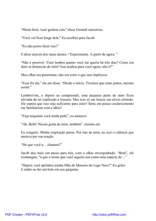 “Muito bem, você ganhou esta.” disse Emmett rancoroso.

          “Você vai ficar longe dela,” Eu assobiei para Jacob.

          “Eu não posso fazer isso!”

          E disse através dos meus dentes: “Experimente. A partir de agora. ”

          “Não é possível. Você lembra quanto você me queria há três dias? Como era
          duro se distanciar de mim? Isso acabou para você agora, não é?”

          Meu olhar era penetrante, não era certo o que isso implicava.

          “Essa foi ela,” ele me disse. “Desde o início. Tivemos que estar juntos, mesmo
          assim.”

          Lembrei-me, e depois eu compreendi; uma pequena parte de mim ficou
          aliviada de ter explicado a loucura. Mas isso só me trouxe um alívio cômodo.
          Ele espera que isso seja suficiente para mim? Seria um pouco esclarecimento
          me familiarizar com a idéia?

          “Fuja enquanto você ainda pode”, eu ameacei.

          “Ah, Bells! Nessie gosta de mim, também”, insistiu ele.

          Eu congelei. Minha respiração parou. Por trás de mim, eu ouvi o silêncio que
          ansiava por sua reação.

          “Do que você a… chamou?”

          Jacob deu mais um passo para trás, com o olhar envergonhado. “Bem”, ele
          resmungou, “é que o nome que você sugeriu soa como uma espécie de…”

          “Depois você apelidou minha filha de Monstro do Lago Ness?” Eu gritei.
          E então eu dei um bote em sua garganta.




PDF Creator - PDF4Free v2.0                                 http://www.pdf4free.com
 