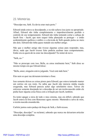 23. Memórias
          “Desculpe-me, Seth. Eu devia estar mais perto.”

          Edward ainda estava se desculpando, e eu não achava isso justo ou apropriado.
          Afinal, Edward não tinha completamente e imperdoavelmente perdido o
          controle de seu temperamento. Edward não tinha tentando cortar a cabeça de
          Jacob fora - Jacob, que nem sequer tinha planejado se proteger - e então
          acidentalmente quebrou o ombro e a clavícula de Seth quando pulou no meio
          dos dois. Edward não tinha quase matado seu melhor amigo.

          Não que o melhor amigo não tivesse algumas coisas para responder, mas,
          óbvio, nada que Jacob tivesse feito poderia acalmar meu comportamento.
          Então era eu quem devia estar me desculpando? Eu tentei de novo.

          “Seth, eu–”

          “Não se preocupe com isso, Bella, eu estou totalmente bem,” Seth disse ao
          mesmo tempo em que Edward disse:

          “Bella, amor, ninguém está te julgando. Você está indo bem.”

          Eles nem se quer me deixaram terminar a frase.

          Isso somente deixou as coisas piores para Edward, que estava tentando manter
          um sorriso em seu rosto. Eu sabia que Jacob não merecia minha reação
          exagerada, mas Edward parecia achar algo satisfatório nisso. Talvez ele
          estivesse somente desejando ter a desculpa de ser um recém-nascido então ele
          podia fazer alguma coisa física com a irritação por Jacob, também.

          Eu tentei apagar a raiva de todo o meu sistema, mas era difícil, sabendo que
          Jacob estava lá fora com Renesmee agora mesmo. Mantendo-a salva de mim,
          a recém-nascida ensandecida.

          Carlisle juntou outro pedaço do braço de Seth, e Seth recuou.

          “Desculpe, desculpe!” eu reclamei, sabendo que nunca me deixariam articular
          uma desculpa completa.




PDF Creator - PDF4Free v2.0                                 http://www.pdf4free.com
 
