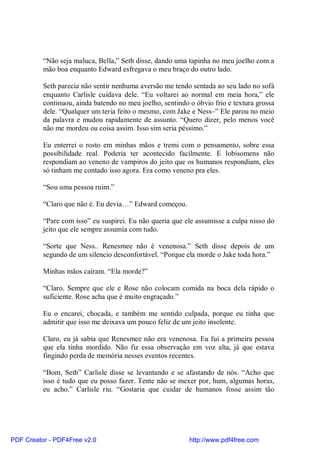 “Não seja maluca, Bella,” Seth disse, dando uma tapinha no meu joelho com a
          mão boa enquanto Edward esfregava o meu braço do outro lado.

          Seth parecia não sentir nenhuma aversão me tendo sentada ao seu lado no sofá
          enquanto Carlisle cuidava dele. “Eu voltarei ao normal em meia hora,” ele
          continuou, ainda batendo no meu joelho, sentindo o óbvio frio e textura grossa
          dele. “Qualquer um teria feito o mesmo, com Jake e Ness–” Ele parou no meio
          da palavra e mudou rapidamente de assunto. “Quero dizer, pelo menos você
          não me mordeu ou coisa assim. Isso sim seria péssimo.”

          Eu enterrei o rosto em minhas mãos e tremi com o pensamento, sobre essa
          possibilidade real. Poderia ter acontecido facilmente. E lobisomens não
          respondiam ao veneno de vampiros do jeito que os humanos respondiam, eles
          só tinham me contado isso agora. Era como veneno pra eles.

          “Sou uma pessoa ruim.”

          “Claro que não é. Eu devia…” Edward começou.

          “Pare com isso” eu suspirei. Eu não queria que ele assumisse a culpa nisso do
          jeito que ele sempre assumia com tudo.

          “Sorte que Ness.. Renesmee não é venenosa.” Seth disse depois de um
          segundo de um silencio desconfortável. “Porque ela morde o Jake toda hora.”

          Minhas mãos caíram. “Ela morde?”

          “Claro. Sempre que ele e Rose não colocam comida na boca dela rápido o
          suficiente. Rose acha que é muito engraçado.”

          Eu o encarei, chocada, e também me sentido culpada, porque eu tinha que
          admitir que isso me deixava um pouco feliz de um jeito insolente.

          Claro, eu já sabia que Renesmee não era venenosa. Eu fui a primeira pessoa
          que ela tinha mordido. Não fiz essa observação em voz alta, já que estava
          fingindo perda de memória nesses eventos recentes.

          “Bom, Seth” Carlisle disse se levantando e se afastando de nós. “Acho que
          isso é tudo que eu posso fazer. Tente não se mexer por, hum, algumas horas,
          eu acho.” Carlisle riu. “Gostaria que cuidar de humanos fosse assim tão




PDF Creator - PDF4Free v2.0                                http://www.pdf4free.com
 