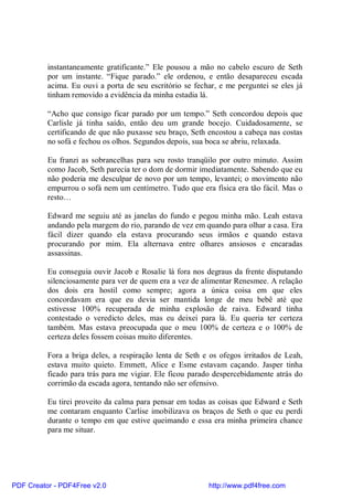 instantaneamente gratificante.” Ele pousou a mão no cabelo escuro de Seth
          por um instante. “Fique parado.” ele ordenou, e então desapareceu escada
          acima. Eu ouvi a porta de seu escritório se fechar, e me perguntei se eles já
          tinham removido a evidência da minha estadia lá.

          “Acho que consigo ficar parado por um tempo.” Seth concordou depois que
          Carlisle já tinha saído, então deu um grande bocejo. Cuidadosamente, se
          certificando de que não puxasse seu braço, Seth encostou a cabeça nas costas
          no sofá e fechou os olhos. Segundos depois, sua boca se abriu, relaxada.

          Eu franzi as sobrancelhas para seu rosto tranqüilo por outro minuto. Assim
          como Jacob, Seth parecia ter o dom de dormir imediatamente. Sabendo que eu
          não poderia me desculpar de novo por um tempo, levantei; o movimento não
          empurrou o sofá nem um centímetro. Tudo que era física era tão fácil. Mas o
          resto…

          Edward me seguiu até as janelas do fundo e pegou minha mão. Leah estava
          andando pela margem do rio, parando de vez em quando para olhar a casa. Era
          fácil dizer quando ela estava procurando seus irmãos e quando estava
          procurando por mim. Ela alternava entre olhares ansiosos e encaradas
          assassinas.

          Eu conseguia ouvir Jacob e Rosalie lá fora nos degraus da frente disputando
          silenciosamente para ver de quem era a vez de alimentar Renesmee. A relação
          dos dois era hostil como sempre; agora a única coisa em que eles
          concordavam era que eu devia ser mantida longe de meu bebê até que
          estivesse 100% recuperada de minha explosão de raiva. Edward tinha
          contestado o veredicto deles, mas eu deixei para lá. Eu queria ter certeza
          também. Mas estava preocupada que o meu 100% de certeza e o 100% de
          certeza deles fossem coisas muito diferentes.

          Fora a briga deles, a respiração lenta de Seth e os ofegos irritados de Leah,
          estava muito quieto. Emmett, Alice e Esme estavam caçando. Jasper tinha
          ficado para trás para me vigiar. Ele ficou parado despercebidamente atrás do
          corrimão da escada agora, tentando não ser ofensivo.

          Eu tirei proveito da calma para pensar em todas as coisas que Edward e Seth
          me contaram enquanto Carlise imobilizava os braços de Seth o que eu perdi
          durante o tempo em que estive queimando e essa era minha primeira chance
          para me situar.




PDF Creator - PDF4Free v2.0                               http://www.pdf4free.com
 