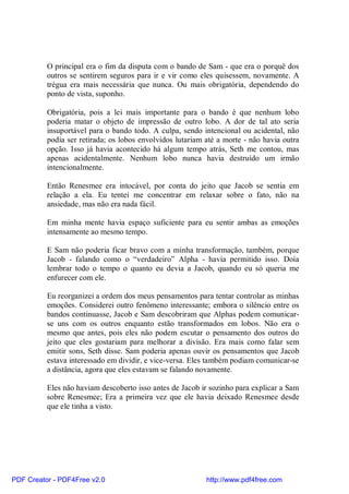 O principal era o fim da disputa com o bando de Sam - que era o porquê dos
          outros se sentirem seguros para ir e vir como eles quisessem, novamente. A
          trégua era mais necessária que nunca. Ou mais obrigatória, dependendo do
          ponto de vista, suponho.

          Obrigatória, pois a lei mais importante para o bando é que nenhum lobo
          poderia matar o objeto de impressão de outro lobo. A dor de tal ato seria
          insuportável para o bando todo. A culpa, sendo intencional ou acidental, não
          podia ser retirada; os lobos envolvidos lutariam até a morte - não havia outra
          opção. Isso já havia acontecido há algum tempo atrás, Seth me contou, mas
          apenas acidentalmente. Nenhum lobo nunca havia destruído um irmão
          intencionalmente.

          Então Renesmee era intocável, por conta do jeito que Jacob se sentia em
          relação a ela. Eu tentei me concentrar em relaxar sobre o fato, não na
          ansiedade, mas não era nada fácil.

          Em minha mente havia espaço suficiente para eu sentir ambas as emoções
          intensamente ao mesmo tempo.

          E Sam não poderia ficar bravo com a minha transformação, também, porque
          Jacob - falando como o “verdadeiro” Alpha - havia permitido isso. Doía
          lembrar todo o tempo o quanto eu devia a Jacob, quando eu só queria me
          enfurecer com ele.

          Eu reorganizei a ordem dos meus pensamentos para tentar controlar as minhas
          emoções. Considerei outro fenômeno interessante; embora o silêncio entre os
          bandos continuasse, Jacob e Sam descobriram que Alphas podem comunicar-
          se uns com os outros enquanto estão transformados em lobos. Não era o
          mesmo que antes, pois eles não podem escutar o pensamento dos outros do
          jeito que eles gostariam para melhorar a divisão. Era mais como falar sem
          emitir sons, Seth disse. Sam poderia apenas ouvir os pensamentos que Jacob
          estava interessado em dividir, e vice-versa. Eles também podiam comunicar-se
          a distância, agora que eles estavam se falando novamente.

          Eles não haviam descoberto isso antes de Jacob ir sozinho para explicar a Sam
          sobre Renesmee; Era a primeira vez que ele havia deixado Renesmee desde
          que ele tinha a visto.




PDF Creator - PDF4Free v2.0                                http://www.pdf4free.com
 