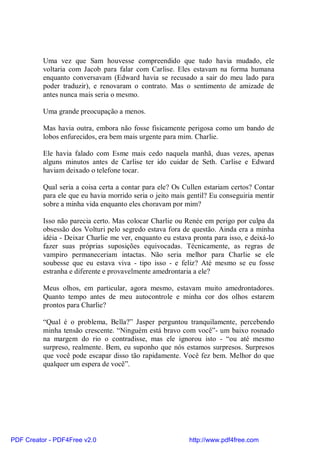 Uma vez que Sam houvesse compreendido que tudo havia mudado, ele
          voltaria com Jacob para falar com Carlise. Eles estavam na forma humana
          enquanto conversavam (Edward havia se recusado a sair do meu lado para
          poder traduzir), e renovaram o contrato. Mas o sentimento de amizade de
          antes nunca mais seria o mesmo.

          Uma grande preocupação a menos.

          Mas havia outra, embora não fosse fisicamente perigosa como um bando de
          lobos enfurecidos, era bem mais urgente para mim. Charlie.

          Ele havia falado com Esme mais cedo naquela manhã, duas vezes, apenas
          alguns minutos antes de Carlise ter ido cuidar de Seth. Carlise e Edward
          haviam deixado o telefone tocar.

          Qual seria a coisa certa a contar para ele? Os Cullen estariam certos? Contar
          para ele que eu havia morrido seria o jeito mais gentil? Eu conseguiria mentir
          sobre a minha vida enquanto eles choravam por mim?

          Isso não parecia certo. Mas colocar Charlie ou Renée em perigo por culpa da
          obsessão dos Volturi pelo segredo estava fora de questão. Ainda era a minha
          idéia - Deixar Charlie me ver, enquanto eu estava pronta para isso, e deixá-lo
          fazer suas próprias suposições equivocadas. Técnicamente, as regras de
          vampiro permaneceriam intactas. Não seria melhor para Charlie se ele
          soubesse que eu estava viva - tipo isso - e feliz? Até mesmo se eu fosse
          estranha e diferente e provavelmente amedrontaria a ele?

          Meus olhos, em particular, agora mesmo, estavam muito amedrontadores.
          Quanto tempo antes de meu autocontrole e minha cor dos olhos estarem
          prontos para Charlie?

          “Qual é o problema, Bella?” Jasper perguntou tranquilamente, percebendo
          minha tensão crescente. “Ninguém está bravo com você”- um baixo rosnado
          na margem do rio o contradisse, mas ele ignorou isto - “ou até mesmo
          surpreso, realmente. Bem, eu suponho que nós estamos surpresos. Surpresos
          que você pode escapar disso tão rapidamente. Você fez bem. Melhor do que
          qualquer um espera de você”.




PDF Creator - PDF4Free v2.0                                http://www.pdf4free.com
 