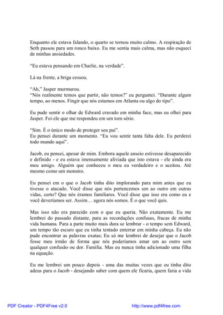 Enquanto ele estava falando, o quarto se tornou muito calmo. A respiração de
          Seth passou para um ronco baixo. Eu me sentia mais calma, mas não esqueci
          de minhas ansiedades.

          “Eu estava pensando em Charlie, na verdade”.

          Lá na frente, a briga cessou.

          “Ah,” Jasper murmurou.
          “Nós realmente temos que partir, não temos?” eu perguntei. “Durante algum
          tempo, ao menos. Fingir que nós estamos em Atlanta ou algo do tipo”.

          Eu pude sentir o olhar de Edward cravado em minha face, mas eu olhei para
          Jasper. Foi ele que me respondeu em um tom sério.

          “Sim. È o único modo de proteger seu pai”.
          Eu pensei durante um momento. “Eu vou sentir tanta falta dele. Eu perderei
          todo mundo aqui”.

          Jacob, eu pensei, apesar de mim. Embora aquele anseio estivesse desaparecido
          e definido - e eu estava imensamente aliviada que isto estava - ele ainda era
          meu amigo. Alguém que conheceu o meu eu verdadeiro e o aceitou. Até
          mesmo como um monstro.

          Eu pensei em o que o Jacob tinha dito implorando para mim antes que eu
          tivesse o atacado. Você disse que nós pertencemos um ao outro em outras
          vidas, certo? Que nós éramos familiares. Você disse que isso era como eu e
          você deveríamos ser. Assim… agora nós somos. É o que você quis.

          Mas isso não era parecido com o que eu queria. Não exatamente. Eu me
          lembrei do passado distante, para as recordações confusas, fracas de minha
          vida humana. Para a parte muito mais dura se lembrar - o tempo sem Edward,
          um tempo tão escuro que eu tinha tentado enterrar em minha cabeça. Eu não
          pude encontrar as palavras exatas; Eu só me lembrei de desejar que o Jacob
          fosse meu irmão de forma que nós poderíamos amar um ao outro sem
          qualquer confusão ou dor. Família. Mas eu nunca tinha adicionado uma filha
          na equação.

          Eu me lembrei um pouco depois - uma das muitas vezes que eu tinha dito
          adeus para o Jacob - desejando saber com quem ele ficaria, quem faria a vida




PDF Creator - PDF4Free v2.0                               http://www.pdf4free.com
 