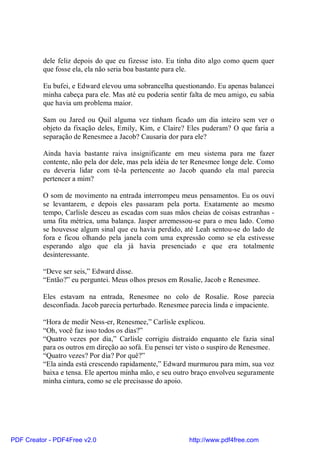 dele feliz depois do que eu fizesse isto. Eu tinha dito algo como quem quer
          que fosse ela, ela não seria boa bastante para ele.

          Eu bufei, e Edward elevou uma sobrancelha questionando. Eu apenas balancei
          minha cabeça para ele. Mas até eu poderia sentir falta de meu amigo, eu sabia
          que havia um problema maior.

          Sam ou Jared ou Quil alguma vez tinham ficado um dia inteiro sem ver o
          objeto da fixação deles, Emily, Kim, e Claire? Eles puderam? O que faria a
          separação de Renesmee a Jacob? Causaria dor para ele?

          Ainda havia bastante raiva insignificante em meu sistema para me fazer
          contente, não pela dor dele, mas pela idéia de ter Renesmee longe dele. Como
          eu deveria lidar com tê-la pertencente ao Jacob quando ela mal parecia
          pertencer a mim?

          O som de movimento na entrada interrompeu meus pensamentos. Eu os ouvi
          se levantarem, e depois eles passaram pela porta. Exatamente ao mesmo
          tempo, Carlisle desceu as escadas com suas mãos cheias de coisas estranhas -
          uma fita métrica, uma balança. Jasper arremessou-se para o meu lado. Como
          se houvesse algum sinal que eu havia perdido, até Leah sentou-se do lado de
          fora e ficou olhando pela janela com uma expressão como se ela estivesse
          esperando algo que ela já havia presenciado e que era totalmente
          desinteressante.

          “Deve ser seis,” Edward disse.
          “Então?” eu perguntei. Meus olhos presos em Rosalie, Jacob e Renesmee.

          Eles estavam na entrada, Renesmee no colo de Rosalie. Rose parecia
          desconfiada. Jacob parecia perturbado. Renesmee parecia linda e impaciente.

          “Hora de medir Ness-er, Renesmee,” Carlisle explicou.
          “Oh, você faz isso todos os dias?”
          “Quatro vezes por dia,” Carlisle corrigiu distraído enquanto ele fazia sinal
          para os outros em direção ao sofá. Eu pensei ter visto o suspiro de Renesmee.
          “Quatro vezes? Por dia? Por quê?”
          “Ela ainda está crescendo rapidamente,” Edward murmurou para mim, sua voz
          baixa e tensa. Ele apertou minha mão, e seu outro braço envolveu seguramente
          minha cintura, como se ele precisasse do apoio.




PDF Creator - PDF4Free v2.0                               http://www.pdf4free.com
 