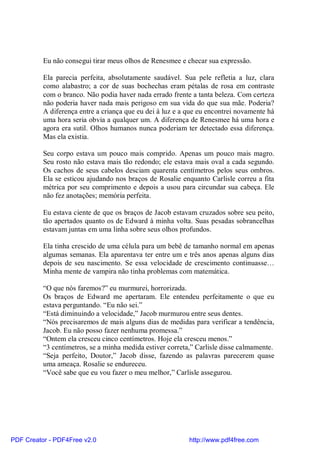 Eu não consegui tirar meus olhos de Renesmee e checar sua expressão.

          Ela parecia perfeita, absolutamente saudável. Sua pele refletia a luz, clara
          como alabastro; a cor de suas bochechas eram pétalas de rosa em contraste
          com o branco. Não podia haver nada errado frente a tanta beleza. Com certeza
          não poderia haver nada mais perigoso em sua vida do que sua mãe. Poderia?
          A diferença entre a criança que eu dei à luz e a que eu encontrei novamente há
          uma hora seria obvia a qualquer um. A diferença de Renesmee há uma hora e
          agora era sutil. Olhos humanos nunca poderiam ter detectado essa diferença.
          Mas ela existia.

          Seu corpo estava um pouco mais comprido. Apenas um pouco mais magro.
          Seu rosto não estava mais tão redondo; ele estava mais oval a cada segundo.
          Os cachos de seus cabelos desciam quarenta centímetros pelos seus ombros.
          Ela se esticou ajudando nos braços de Rosalie enquanto Carlisle correu a fita
          métrica por seu comprimento e depois a usou para circundar sua cabeça. Ele
          não fez anotações; memória perfeita.

          Eu estava ciente de que os braços de Jacob estavam cruzados sobre seu peito,
          tão apertados quanto os de Edward à minha volta. Suas pesadas sobrancelhas
          estavam juntas em uma linha sobre seus olhos profundos.

          Ela tinha crescido de uma célula para um bebê de tamanho normal em apenas
          algumas semanas. Ela aparentava ter entre um e três anos apenas alguns dias
          depois de seu nascimento. Se essa velocidade de crescimento continuasse…
          Minha mente de vampira não tinha problemas com matemática.

          “O que nós faremos?” eu murmurei, horrorizada.
          Os braços de Edward me apertaram. Ele entendeu perfeitamente o que eu
          estava perguntando. “Eu não sei.”
          “Está diminuindo a velocidade,” Jacob murmurou entre seus dentes.
          “Nós precisaremos de mais alguns dias de medidas para verificar a tendência,
          Jacob. Eu não posso fazer nenhuma promessa.”
          “Ontem ela cresceu cinco centímetros. Hoje ela cresceu menos.”
          “3 centímetros, se a minha medida estiver correta,” Carlisle disse calmamente.
          “Seja perfeito, Doutor,” Jacob disse, fazendo as palavras parecerem quase
          uma ameaça. Rosalie se endureceu.
          “Você sabe que eu vou fazer o meu melhor,” Carlisle assegurou.




PDF Creator - PDF4Free v2.0                                http://www.pdf4free.com
 