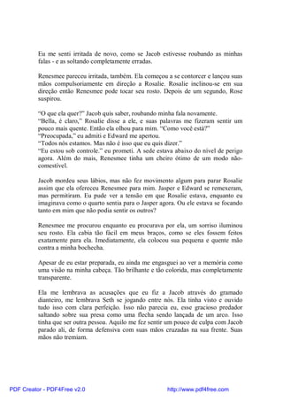 Eu me senti irritada de novo, como se Jacob estivesse roubando as minhas
          falas - e as soltando completamente erradas.

          Renesmee pareceu irritada, também. Ela começou a se contorcer e lançou suas
          mãos compulsoriamente em direção a Rosalie. Rosalie inclinou-se em sua
          direção então Renesmee pode tocar seu rosto. Depois de um segundo, Rose
          suspirou.

          “O que ela quer?” Jacob quis saber, roubando minha fala novamente.
          “Bella, é claro,” Rosalie disse a ele, e suas palavras me fizeram sentir um
          pouco mais quente. Então ela olhou para mim. “Como você está?”
          “Preocupada,” eu admiti e Edward me apertou.
          “Todos nós estamos. Mas não é isso que eu quis dizer.”
          “Eu estou sob controle.” eu prometi. A sede estava abaixo do nível de perigo
          agora. Além do mais, Renesmee tinha um cheiro ótimo de um modo não-
          comestível.

          Jacob mordeu seus lábios, mas não fez movimento algum para parar Rosalie
          assim que ela ofereceu Renesmee para mim. Jasper e Edward se remexeram,
          mas permitiram. Eu pude ver a tensão em que Rosalie estava, enquanto eu
          imaginava como o quarto sentia para o Jasper agora. Ou ele estava se focando
          tanto em mim que não podia sentir os outros?

          Renesmee me procurou enquanto eu procurava por ela, um sorriso iluminou
          seu rosto. Ela cabia tão fácil em meus braços, como se eles fossem feitos
          exatamente para ela. Imediatamente, ela colocou sua pequena e quente mão
          contra a minha bochecha.

          Apesar de eu estar preparada, eu ainda me engasguei ao ver a memória como
          uma visão na minha cabeça. Tão brilhante e tão colorida, mas completamente
          transparente.

          Ela me lembrava as acusações que eu fiz a Jacob através do gramado
          dianteiro, me lembrava Seth se jogando entre nós. Ela tinha visto e ouvido
          tudo isso com clara perfeição. Isso não parecia eu, esse gracioso predador
          saltando sobre sua presa como uma flecha sendo lançada de um arco. Isso
          tinha que ser outra pessoa. Aquilo me fez sentir um pouco de culpa com Jacob
          parado ali, de forma defensiva com suas mãos cruzadas na sua frente. Suas
          mãos não tremiam.




PDF Creator - PDF4Free v2.0                               http://www.pdf4free.com
 