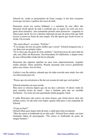 Edward riu, vendo os pensamentos de Esme comigo. E nós dois recuamos
          assim que ouvimos o quebrar dos ossos do Seth.

          Renesmee sorriu seu sorriso brilhante, e a memória de seus olhos não
          deixaram Jacob apesar de toda a confusão que se seguiu. Eu senti um novo
          gosto dessa memória - não exatamente protetor mais possessivo - enquanto eu
          olhava para Jacob. Eu tive a distinta impressão de que ela estava feliz que Seth
          tivesse se posto na frente do meu ataque. Ela não queria que Jacob tivesse se
          ferido. Ele era dela.

          “Oh, maravilhoso”, eu rosnei. “Perfeito.”
          “É só porque ela tem um gosto melhor que o nosso” Edward assegurou-me, a
          voz dura com seu próprio enjôo.
          “Eu te disse que ela gosta de mim, também.” Jacob provocou do outro lado da
          sala, seus olhos em Renesmee. Sua brincadeira foi indiferente; o ângulo tenso
          de suas sobrancelhas ainda não havia relaxado.

          Renesmee deu algumas tapinhas no meu rosto impacientemente, exigindo
          minha atenção. Outra memória: Rosalie passando uma escova gentilmente
          pelos seus cachos. Isso foi bom.

          Carlisle e sua fita métrica, sabendo que ela tinha crescido mais ainda. Isso não
          era interessante para ela.

          “Parece que ela está prestes a lhe dar um resumo de tudo que você perdeu.”

          Edward comentou em meu ouvido.
          Meu nariz se retorceu depois que ela me deu o próximo. O cheiro vindo de
          uma estranha xícara de metal - dura o bastante para não ser mordida
          facilmente - foi como um raio queimando minha garganta. Ouch.

          E então Renesmee não estava em meus braços, que foram presos atrás das
          minhas costas. Eu não lutei com Jasper, apenas olhei para a cara espantada de
          Edward.

          “O que eu faço?”
          Edward olhou para Jasper atrás de mim, e então para mim novamente.
          “Mas ela estava se lembrando de ter tido sede”. Edward ficou calado, sua testa
          formando linhas de preocupação. “Ela estava se lembrando do gosto do
          sangue humano.”




PDF Creator - PDF4Free v2.0                                 http://www.pdf4free.com
 