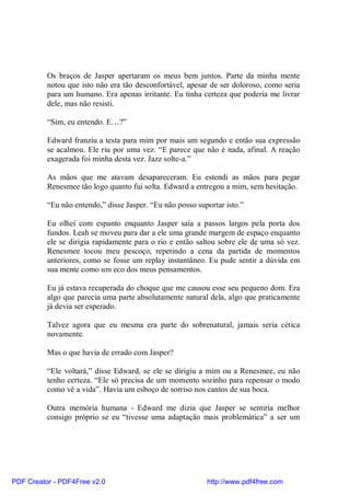 Os braços de Jasper apertaram os meus bem juntos. Parte da minha mente
          notou que isto não era tão desconfortável, apesar de ser doloroso, como seria
          para um humano. Era apenas irritante. Eu tinha certeza que poderia me livrar
          dele, mas não resisti.

          “Sim, eu entendo. E…?”

          Edward franziu a testa para mim por mais um segundo e então sua expressão
          se acalmou. Ele riu por uma vez. “E parece que não é nada, afinal. A reação
          exagerada foi minha desta vez. Jazz solte-a.”

          As mãos que me atavam desapareceram. Eu estendi as mãos para pegar
          Renesmee tão logo quanto fui solta. Edward a entregou a mim, sem hesitação.

          “Eu não entendo,” disse Jasper. “Eu não posso suportar isto.”

          Eu olhei com espanto enquanto Jasper saía a passos largos pela porta dos
          fundos. Leah se moveu para dar a ele uma grande margem de espaço enquanto
          ele se dirigia rapidamente para o rio e então saltou sobre ele de uma só vez.
          Renesmee tocou meu pescoço, repetindo a cena da partida de momentos
          anteriores, como se fosse um replay instantâneo. Eu pude sentir a dúvida em
          sua mente como um eco dos meus pensamentos.

          Eu já estava recuperada do choque que me causou esse seu pequeno dom. Era
          algo que parecia uma parte absolutamente natural dela, algo que praticamente
          já devia ser esperado.

          Talvez agora que eu mesma era parte do sobrenatural, jamais seria cética
          novamente.

          Mas o que havia de errado com Jasper?

          “Ele voltará,” disse Edward, se ele se dirigiu a mim ou a Renesmee, eu não
          tenho certeza. “Ele só precisa de um momento sozinho para repensar o modo
          como vê a vida”. Havia um esboço de sorriso nos cantos de sua boca.

          Outra memória humana - Edward me dizia que Jasper se sentiria melhor
          consigo próprio se eu “tivesse uma adaptação mais problemática” a ser um




PDF Creator - PDF4Free v2.0                                http://www.pdf4free.com
 