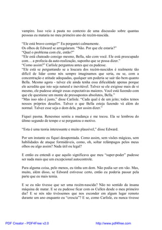 vampiro. Isso veio à pauta no contexto de uma discussão sobre quantas
          pessoas eu mataria no meu primeiro ano de recém-nascida.

          “Ele está bravo comigo?” Eu perguntei calmamente.
          Os olhos de Edward se arregalaram. “Não. Por que ele estaria?”
          “Qual o problema com ele, então?”
          “Ele está chateado consigo mesmo, Bella, não com você. Ele está preocupado
          com… a profecia da auto-realização, suponho que se possa dizer.”
          “Como assim?” Carlisle perguntou antes que eu pudesse.
          “Ele está se perguntando se a loucura dos recém-nascidos é realmente tão
          difícil de lidar como nós sempre imaginamos que seria, ou se, com a
          concentração e atitude adequadas, qualquer um poderia se sair tão bem quanto
          Bella. Mesmo agora - talvez ele ainda tenha essa dificuldade apenas porque
          ele acredita que isto seja natural e inevitável. Talvez se ele exigisse mais de si
          mesmo, ele pudesse atingir essas expectativas maiores. Você está fazendo com
          que ele questione um monte de pressupostos absolutos, Bella.”
          “Mas isso não é justo,” disse Carlisle. “Cada qual é de um jeito; todos temos
          nossos próprios desafios. Talvez o que Bella esteja fazendo vá além do
          normal. Talvez esse seja o dom dela, por assim dizer.”

          Fiquei pasma. Renesmee sentiu a mudança e me tocou. Ela se lembrou do
          últmo segundo de tempo e se perguntou o motivo.

          “Esta é uma teoria interessante e muito plausível,” disse Edward.

          Por um instante eu fiquei desapontada. Como assim, sem visões mágicas, sem
          habilidades de ataque formidáveis, como, oh, soltar relâmpagos pelos meus
          olhos ou algo assim? Nada útil ou legal?

          E então eu entendi o que aquilo significava que meu “super-poder” pudesse
          ser nada mais que um excepcional autocontrole.

          Para alguma coisa, pelo menos, eu tinha um dom. Não podia ser em vão. Mas,
          muito, além disso, se Edward estivesse certo, então eu poderia passar pela
          parte que eu mais temia.

          E se eu não tivesse que ser uma recém-nascida? Não no sentido da insana
          máquina de matar. E se eu pudesse ficar com os Cullen desde o meu primeiro
          dia? E se nós não tivéssemos que nos esconder em algum lugar remoto
          durante um ano enquanto eu “crescia”? E se, como Carlisle, eu nunca tivesse




PDF Creator - PDF4Free v2.0                                  http://www.pdf4free.com
 