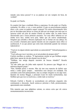 matado uma única pessoa? E se eu pudesse ser um vampiro do bem, de
          verdade?

          Eu pude ver Charlie.

          Eu suspirei tão logo a realidade filtrou a esperança. Eu não pude ver Charlie,
          realmente. Os olhos, a voz, o rosto perfeito. O que eu possivelmente poderia
          dizer a ele; como eu poderia sequer começar? Eu estava discretamente feliz
          por ter desculpas para deixar as coisas de lado por um tempo; por mais que eu
          quisesse achar um jeito de manter Charlie na minha vida, eu ainda estava
          aterrorizada com o nosso primeiro encontro. Ver seus olhos saltarem ao ver
          minha nova face, minha nova pele. Saber que ele estava amedrontado.
          Imaginar que estranha e obscura explicação iria se formar em sua cabeça. Eu
          era covarde o bastante para esperar durante um ano enquanto meus olhos se
          acalmassem. E eu que pensei que seria mais destemida quando me tornasse
          indestrutível.

          “Você já viu algum talento equivalente ao autocontrole?” Edward perguntou a
          Carlisle.
          “Você acha que isso é um dom, ou só um produto do preparo dela?”
          Carlisle encolheu os ombros. “É ligeiramente similar ao que Siobhan sempre
          pôde fazer, apesar de ela não chamar isso de dom.”
          “Siobhan, sua amiga daquele encontro de bruxas irlandês?” Rosalie
          perguntou.
          “Eu não sabia que ela tinha nada especial. Eu pensava que Maggie era a
          talentosa daquele grupo.”
          “Sim, Siobahn pensa o mesmo. Mas ela tem essa maneira de definir suas
          metas e então quase sempre… materializa seus desejos em realidade. Ela
          considera como bom planejamento, mas eu sempre imaginei se era algo mais.
          Quando ela incluiu Maggie, a princípio Liam foi muito territorialista, mas
          Siobhan quis que isso se resolvesse, e então tudo se resolveu.”

          Edward, Carlisle e Rosalie se acomodaram em poltronas enquanto eles
          continuaram a discussão. Jacob sentou-se próximo a Seth, protetoramente,
          aparentando estar entediado.

          Pela maneira que suas pálpebras caíram, eu estava certa que ele estava
          momentaneamente inconsciente.




PDF Creator - PDF4Free v2.0                                http://www.pdf4free.com
 