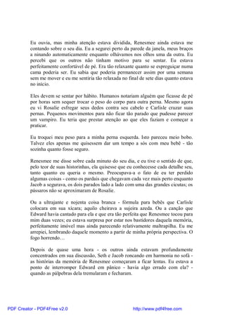 Eu ouvia, mas minha atenção estava dividida, Renesmee ainda estava me
          contando sobre o seu dia. Eu a segurei perto da parede da janela, meus braços
          a ninando automaticamente enquanto olhávamos nos olhos uma da outra. Eu
          percebi que os outros não tinham motivo para se sentar. Eu estava
          perfeitamente confortável de pé. Era tão relaxante quanto se espreguiçar numa
          cama poderia ser. Eu sabia que poderia permanecer assim por uma semana
          sem me mover e eu me sentiria tão relaxada no final de sete dias quanto estava
          no início.

          Eles devem se sentar por hábito. Humanos notariam alguém que ficasse de pé
          por horas sem sequer trocar o peso do corpo para outra perna. Mesmo agora
          eu vi Rosalie esfregar seus dedos contra seu cabelo e Carlisle cruzar suas
          pernas. Pequenos movimentos para não ficar tão parado que pudesse parecer
          um vampiro. Eu teria que prestar atenção ao que eles faziam e começar a
          praticar.

          Eu troquei meu peso para a minha perna esquerda. Isto pareceu meio bobo.
          Talvez eles apenas me quisessem dar um tempo a sós com meu bebê - tão
          sozinha quanto fosse seguro.

          Renesmee me disse sobre cada minuto do seu dia, e eu tive o sentido de que,
          pelo teor de suas historinhas, ela quisesse que eu conhecesse cada detalhe seu,
          tanto quanto eu queria o mesmo. Preocupava-a o fato de eu ter perdido
          algumas coisas - como os pardais que chegavam cada vez mais perto enquanto
          Jacob a segurava, os dois parados lado a lado com uma das grandes cicutas; os
          pássaros não se aproximaram de Rosalie.

          Ou a ultrajante e nojenta coisa branca - fórmula para bebês que Carlisle
          colocara em sua xícara; aquilo cheirava a sujeira azeda. Ou a canção que
          Edward havia cantado para ela e que era tão perfeita que Renesmee tocou para
          mim duas vezes; eu estava surpresa por estar nos bastidores daquela memória,
          perfeitamente imóvel mas ainda parecendo relativamente maltrapilha. Eu me
          arrepiei, lembrando daquele momento a partir de minha própria perspectiva. O
          fogo horrendo…

          Depois de quase uma hora - os outros ainda estavam profundamente
          concentrados em sua discussão, Seth e Jacob roncando em harmonia no sofá -
          as histórias da memória de Renesmee começaram a ficar lentas. Eu estava a
          ponto de interromper Edward em pânico - havia algo errado com ela? -
          quando as pálpebras dela tremularam e fecharam.




PDF Creator - PDF4Free v2.0                                http://www.pdf4free.com
 