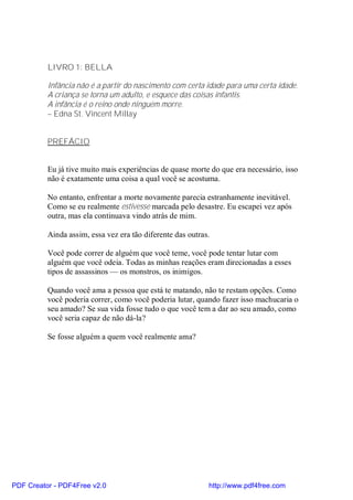 LIVRO 1: BELLA

          Infância não é a partir do nascimento com certa idade para uma certa idade.
          A criança se torna um adulto, e esquece das coisas infantis.
          A infância é o reino onde ninguém morre.
          – Edna St. Vincent Millay


          PREFÁCIO


          Eu já tive muito mais experiências de quase morte do que era necessário, isso
          não é exatamente uma coisa a qual você se acostuma.

          No entanto, enfrentar a morte novamente parecia estranhamente inevitável.
          Como se eu realmente estivesse marcada pelo desastre. Eu escapei vez após
          outra, mas ela continuava vindo atrás de mim.

          Ainda assim, essa vez era tão diferente das outras.

          Você pode correr de alguém que você teme, você pode tentar lutar com
          alguém que você odeia. Todas as minhas reações eram direcionadas a esses
          tipos de assassinos — os monstros, os inimigos.

          Quando você ama a pessoa que está te matando, não te restam opções. Como
          você poderia correr, como você poderia lutar, quando fazer isso machucaria o
          seu amado? Se sua vida fosse tudo o que você tem a dar ao seu amado, como
          você seria capaz de não dá-la?

          Se fosse alguém a quem você realmente ama?




PDF Creator - PDF4Free v2.0                                 http://www.pdf4free.com
 