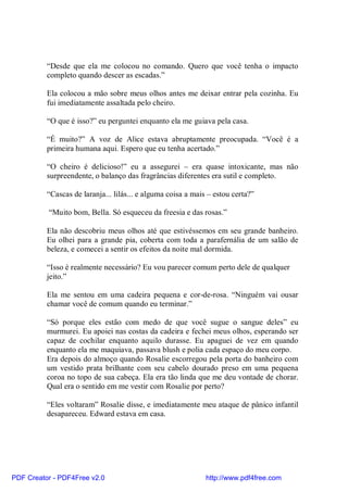 “Desde que ela me colocou no comando. Quero que você tenha o impacto
          completo quando descer as escadas.”

          Ela colocou a mão sobre meus olhos antes me deixar entrar pela cozinha. Eu
          fui imediatamente assaltada pelo cheiro.

          “O que é isso?” eu perguntei enquanto ela me guiava pela casa.

          “É muito?” A voz de Alice estava abruptamente preocupada. “Você é a
          primeira humana aqui. Espero que eu tenha acertado.”

          “O cheiro é delicioso!” eu a assegurei – era quase intoxicante, mas não
          surpreendente, o balanço das fragrâncias diferentes era sutil e completo.

          “Cascas de laranja... lilás... e alguma coisa a mais – estou certa?”

          “Muito bom, Bella. Só esqueceu da freesia e das rosas.”

          Ela não descobriu meus olhos até que estivéssemos em seu grande banheiro.
          Eu olhei para a grande pia, coberta com toda a parafernália de um salão de
          beleza, e comecei a sentir os efeitos da noite mal dormida.

          “Isso é realmente necessário? Eu vou parecer comum perto dele de qualquer
          jeito.”

          Ela me sentou em uma cadeira pequena e cor-de-rosa. “Ninguém vai ousar
          chamar você de comum quando eu terminar.”

          “Só porque eles estão com medo de que você sugue o sangue deles” eu
          murmurei. Eu apoiei nas costas da cadeira e fechei meus olhos, esperando ser
          capaz de cochilar enquanto aquilo durasse. Eu apaguei de vez em quando
          enquanto ela me maquiava, passava blush e polia cada espaço do meu corpo.
          Era depois do almoço quando Rosalie escorregou pela porta do banheiro com
          um vestido prata brilhante com seu cabelo dourado preso em uma pequena
          coroa no topo de sua cabeça. Ela era tão linda que me deu vontade de chorar.
          Qual era o sentido em me vestir com Rosalie por perto?

          “Eles voltaram” Rosalie disse, e imediatamente meu ataque de pânico infantil
          desapareceu. Edward estava em casa.




PDF Creator - PDF4Free v2.0                                   http://www.pdf4free.com
 