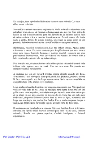 Ela bocejou, seus repolhudos lábios rosa extensos num redondo O, e seus
          olhos nunca reabriam.

          Suas mãos caíram de meu rosto enquanto ela tendia a dormir - o fundo de suas
          pálpebras eram da cor de lavanda esbranquiçada das nuvens finas antes do
          nascer do sol. Cuidadosamente para não perturbá-la, eu levantei aquela mão
          de volta a minha pele e a mantive lá curiosamente. Primeiramente não havia
          nada, e então, depois de alguns minutos, um piscar de cores como se um
          punhado de borboletas estivessem sido difundidas de seus pensamentos.

          Hipnotizada, eu assisti os sonhos dela. Eles não tinham sentido. Apenas cores
          e formatos e rostos. Eu estava contente pela freqüência com que meu rosto -
          meus dois rostos, horrendo humano e glorioso imortal - aparecia em seus
          pensamentos inconscientes. Mais que Edward ou Rosalie. Eu estava lado a
          lado com Jacob; eu tentei não me deixar atingir.

          Pela primeira vez, eu entendi como tinha sido capaz de me assistir dormir toda
          tediosa noite, apenas para me ouvir falar em meu sono. Eu poderia ver
          Renesmee sonhar para sempre.

          A mudança no tom de Edward prendeu minha atenção quando ele disse,
          “Finalmente,” e se virou para olhar pela janela. Era profunda, púrpura, a noite
          lá fora, mas eu pude ver tão longe quanto antes. Nada estava escondido na
          escuridão; tudo tinha apenas cores mudadas.

          Leah, ainda enfurecida, levantou e se lançou no mato assim que Alice pôde ser
          vista do outro lado do rio. Alice se balançou para frente e para trás em um
          galho como uma trapezista, seus dedos dos pés tocando suas mãos antes que
          de se atirar em um giro gracioso na direção do rio. Esme fez um pulo mais
          tradicional, enquanto Emmett explodiu bem no meio da água, espirrando tão
          longe que respingou nas janelas dos fundos. Para a minha surpresa, Jasper o
          seguiu, seu próprio pulo parecendo suave e até sutil perto do dos outros.

          O sorriso enorme espalhado pelo rosto de Alice era familiar de um jeito terno,
          estranho. De repente todos estavam sorrindo para mim - Esme doce, Emmett
          animado, Rosalie um pouco superior, Carlisle indulgente e Edward
          esperançoso.




PDF Creator - PDF4Free v2.0                                http://www.pdf4free.com
 