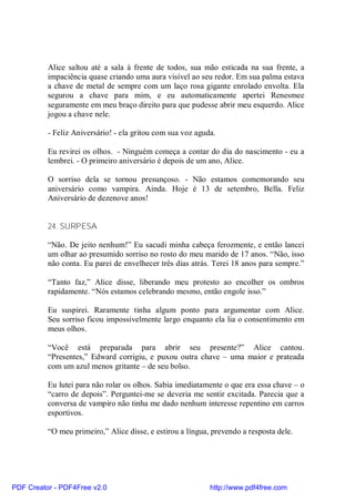 Alice saltou até a sala à frente de todos, sua mão esticada na sua frente, a
          impaciência quase criando uma aura visível ao seu redor. Em sua palma estava
          a chave de metal de sempre com um laço rosa gigante enrolado envolta. Ela
          segurou a chave para mim, e eu automaticamente apertei Renesmee
          seguramente em meu braço direito para que pudesse abrir meu esquerdo. Alice
          jogou a chave nele.

          - Feliz Aniversário! - ela gritou com sua voz aguda.

          Eu revirei os olhos. - Ninguém começa a contar do dia do nascimento - eu a
          lembrei. - O primeiro aniversário é depois de um ano, Alice.

          O sorriso dela se tornou presunçoso. - Não estamos comemorando seu
          aniversário como vampira. Ainda. Hoje é 13 de setembro, Bella. Feliz
          Aniversário de dezenove anos!


          24. SURPESA

          “Não. De jeito nenhum!” Eu sacudi minha cabeça ferozmente, e então lancei
          um olhar ao presumido sorriso no rosto do meu marido de 17 anos. “Não, isso
          não conta. Eu parei de envelhecer três dias atrás. Terei 18 anos para sempre.”

          “Tanto faz,” Alice disse, liberando meu protesto ao encolher os ombros
          rapidamente. “Nós estamos celebrando mesmo, então engole isso.”

          Eu suspirei. Raramente tinha algum ponto para argumentar com Alice.
          Seu sorriso ficou impossivelmente largo enquanto ela lia o consentimento em
          meus olhos.

          “Você está preparada para abrir seu presente?” Alice cantou.
          “Presentes,” Edward corrigiu, e puxou outra chave – uma maior e prateada
          com um azul menos gritante – de seu bolso.

          Eu lutei para não rolar os olhos. Sabia imediatamente o que era essa chave – o
          “carro de depois”. Perguntei-me se deveria me sentir excitada. Parecia que a
          conversa de vampiro não tinha me dado nenhum interesse repentino em carros
          esportivos.

          “O meu primeiro,” Alice disse, e estirou a língua, prevendo a resposta dele.




PDF Creator - PDF4Free v2.0                                 http://www.pdf4free.com
 