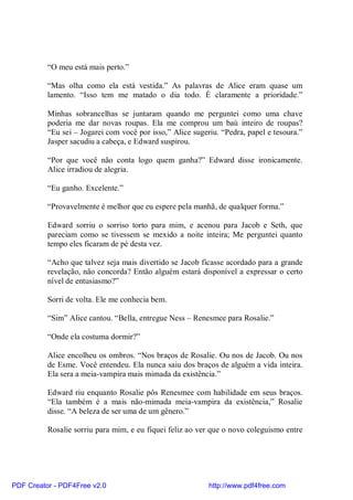 “O meu está mais perto.”

          “Mas olha como ela está vestida.” As palavras de Alice eram quase um
          lamento. “Isso tem me matado o dia todo. É claramente a prioridade.”

          Minhas sobrancelhas se juntaram quando me perguntei como uma chave
          poderia me dar novas roupas. Ela me comprou um baú inteiro de roupas?
          “Eu sei – Jogarei com você por isso,” Alice sugeriu. “Pedra, papel e tesoura.”
          Jasper sacudiu a cabeça, e Edward suspirou.

          “Por que você não conta logo quem ganha?” Edward disse ironicamente.
          Alice irradiou de alegria.

          “Eu ganho. Excelente.”

          “Provavelmente é melhor que eu espere pela manhã, de qualquer forma.”

          Edward sorriu o sorriso torto para mim, e acenou para Jacob e Seth, que
          pareciam como se tivessem se mexido a noite inteira; Me perguntei quanto
          tempo eles ficaram de pé desta vez.

          “Acho que talvez seja mais divertido se Jacob ficasse acordado para a grande
          revelação, não concorda? Então alguém estará disponível a expressar o certo
          nível de entusiasmo?”

          Sorri de volta. Ele me conhecia bem.

          “Sim” Alice cantou. “Bella, entregue Ness – Renesmee para Rosalie.”

          “Onde ela costuma dormir?”

          Alice encolheu os ombros. “Nos braços de Rosalie. Ou nos de Jacob. Ou nos
          de Esme. Você entendeu. Ela nunca saiu dos braços de alguém a vida inteira.
          Ela sera a meia-vampira mais mimada da existência.”

          Edward riu enquanto Rosalie pôs Renesmee com habilidade em seus braços.
          “Ela também é a mais não-mimada meia-vampira da existência,” Rosalie
          disse. “A beleza de ser uma de um gênero.”

          Rosalie sorriu para mim, e eu fiquei feliz ao ver que o novo coleguismo entre




PDF Creator - PDF4Free v2.0                                http://www.pdf4free.com
 