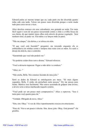 Edward pulou ao mesmo tempo que eu; cada parte era tão divertida quanto
          tinha sido esta tarde. Talvez um pouco mais divertida porque a noite muda
          tudo para cores novas e ricas.

          Alice decolou conosco em seus calcanhares, nos guiando ao norte. Era mais
          fácil seguir o som de seu passo sussurrando contra o chão e a trilha fresca de
          seu cheiro, do que manter meus olhos nela através da grossa vegetação. Sem
          nenhum sinal, eu pude ver. Ela rodou e se lançou onde eu parei.

          “Não me ataque,” ela alertou, e se atirou em mim.

          “O que você está fazendo?” perguntei, me torcendo enquanto ela se
          embaralhava em minhas costas e tampou meu rosto com as mãos. Eu senti o
          desejo de atirá-la, mas o controlei.

          “Garantindo que você não poderá ver.”

          “Eu poderia cuidar disso sem o drama,” Edward ofereceu.

          “Você a deixaria trapacear. Pegue a mão dela e a conduza.”

          “Alice, eu –”

          “Não encha, Bella. Nós estamos fazendo do meu jeito.”

          Senti os dedos de Edward se entrelaçarem aos meus. “Só mais alguns
          segundos, Bella. E então ela perturbará outra pessoa.” Ele me puxou para
          frente. Mantive isso facilmente. Não estava assustada de golpear uma árvore;
          a árvore seria a única machucada naquele cenário.

          “Você pode ser um pouco mais compreensivo,” Alice o reprovou. “Isso é
          tanto para você quanto para ela.”

          “Verdade. Obrigado de novo, Alice.”

          “Sim, sim. Okay.” A voz de Alice repentinamente cresceu em entusiasmo.

          “Pare ali. Vire-a um pouco à direita. Sim, desse jeito. Okay. Está pronta?” ela
          grunhiu.




PDF Creator - PDF4Free v2.0                                http://www.pdf4free.com
 