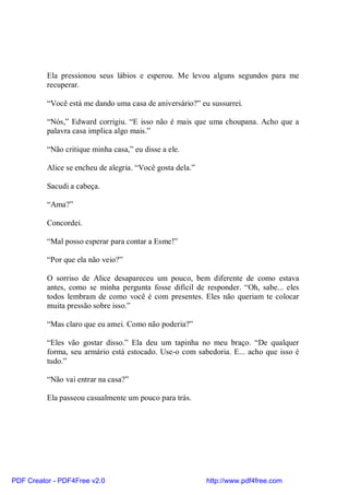 Ela pressionou seus lábios e esperou. Me levou alguns segundos para me
          recuperar.

          “Você está me dando uma casa de aniversário?” eu sussurrei.

          “Nós,” Edward corrigiu. “E isso não é mais que uma choupana. Acho que a
          palavra casa implica algo mais.”

          “Não critique minha casa,” eu disse a ele.

          Alice se encheu de alegria. “Você gosta dela.”

          Sacudi a cabeça.

          “Ama?”

          Concordei.

          “Mal posso esperar para contar a Esme!”

          “Por que ela não veio?”

          O sorriso de Alice desapareceu um pouco, bem diferente de como estava
          antes, como se minha pergunta fosse difícil de responder. “Oh, sabe... eles
          todos lembram de como você é com presentes. Eles não queriam te colocar
          muita pressão sobre isso.”

          “Mas claro que eu amei. Como não poderia?”

          “Eles vão gostar disso.” Ela deu um tapinha no meu braço. “De qualquer
          forma, seu armário está estocado. Use-o com sabedoria. E... acho que isso é
          tudo.”

          “Não vai entrar na casa?”

          Ela passeou casualmente um pouco para trás.




PDF Creator - PDF4Free v2.0                                http://www.pdf4free.com
 
