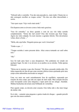 “Edward sabe o caminho. Vou dar uma passada às...mais tarde. Chame-me se
          não conseguir escolher as roupas certas.” Ela deu um olhar desconfiado e
          sorriu.

          “Jazz quer caçar. Vejo vocês mais tarde.”

          Ela disparou entre as árvores como a bala mais graciosa.

          “Isso foi estranho,” eu disse quando o som de seu vôo tinha sumido
          completamente. “Estou tão mal assim? Eles não tiveram que ficar longe.
          Agora me sinto culpada. Eu nem mesmo a agradeci direito. Nós deveríamos
          voltar, dizer a Esme ...”

          “Bella, não seja boba. Ninguém pensa que você é irracional.”

          “Então o que ...“

          “Tempo sozinha é outro presente deles. Alice estava tentando ser sutil sobre
          isso.”

          “Oh.”

          Isso foi tudo para fazer a casa desaparecer. Nós podíamos ter estado em
          qualquer lugar. Eu não vi as árvores ou as pedras ou as estrelas. Tinha apenas
          Edward.

          “Deixe-me te mostrar o que eles fizeram,” Ele disse, puxando minha mão. Ele
          tinha esquecido do fato de que uma corrente elétrica estava pulsando pelo meu
          corpo como adrenalina encravada no sangue?

          Uma vez mais me senti estranhamente fora de equilíbrio, esperando por
          reações do meu corpo, que não era capaz de mais nada. Meu coração deveria
          estar trovejando como uma máquina a vapor perto de nos atingir. Aturdido.
          Minhas bochechas deveriam estar brilhando de vermelhas.

          Para aquele corpo, eu deveria estar exausta. Este tinha sido o dia mais longo
          da minha vida.

          Eu ri alto – somente uma pequena e quieta risada de choque – quando percebi
          que este dia nunca acabaria.




PDF Creator - PDF4Free v2.0                                http://www.pdf4free.com
 