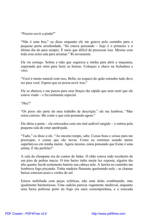 “Preciso ouvir a piada?”

          “Não é uma boa,” eu disse enquanto ele me guiava pelo caminho para a
          pequena porta arredondada. “Só estava pensando – hoje é o primeiro e o
          último dia do para sempre. É meio que difícil de processar isso. Mesmo com
          toda essa extra sala para arrumar.” Ri novamente.

          Ele riu comigo. Soltou a mão que segurava a minha para abrir a maçaneta,
          esperando por mim para fazer as honras. Coloquei a chave na fechadura e
          virei.

          “Você é muito natural com isso, Bella; eu esqueci do quão estranho tudo deve
          ser para você. Espero que eu possa ouvir isso.”

          Ele se abaixou e me puxou para seus braços tão rápido que nem senti que ele
          estava vindo – e foi realmente especial.

          “Hey!”

          “Os pisos são parte do meu trabalho de descrição,” ele me lembrou. “Mas
          estou curioso. Me conte o que está pensando agora.”

          Ele abriu a porta – ela retrocedeu com um mal audível rangido – e entrou pela
          pequena sala de estar apedrejada.

          “Tudo,” eu disse a ele. “Ao mesmo tempo, sabe. Coisas boas e coisas para me
          preocupar, e coisas que são novas. Como eu continuo usando tantos
          superlativos em minha mente. Agora mesmo, estou pensando que Esme é uma
          artista. É tão perfeito!”

          A sala da choupana era de contos de fadas. O chão estava todo recoberto de
          um piso de pedras macio. O teto baixo tinha muita luz exposta; alguém tão
          alto quanto Jacob certamente bateria sua cabeça nele. A lareira no cantinho me
          lembrava fogo piscando. Tinha madeira flutuante queimando nela – as chamas
          baixas estavam azuis e verdes do sal.

          Estava mobiliada com peças ecléticas, não uma delas combinando, mas
          igualmente harmoniosas. Uma cadeira parecia vagamente medieval, enquanto
          uma baixa poltrona perto do fogo era mais contemporânea, e a estocada




PDF Creator - PDF4Free v2.0                                http://www.pdf4free.com
 