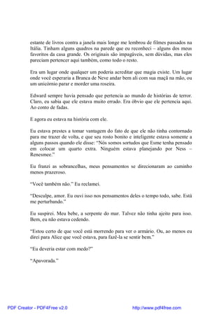 estante de livros contra a janela mais longe me lembrou de filmes passados na
          Itália. Tinham alguns quadros na parede que eu reconheci – alguns dos meus
          favoritos da casa grande. Os originais são impagáveis, sem dúvidas, mas eles
          pareciam pertencer aqui também, como todo o resto.

          Era um lugar onde qualquer um poderia acreditar que magia existe. Um lugar
          onde você esperaria a Branca de Neve andar bem ali com sua maçã na mão, ou
          um unicórnio parar e morder uma roseira.

          Edward sempre havia pensado que pertencia ao mundo de histórias de terror.
          Claro, eu sabia que ele estava muito errado. Era óbvio que ele pertencia aqui.
          Ao conto de fadas.

          E agora eu estava na história com ele.

          Eu estava prestes a tomar vantagem do fato de que ele não tinha contornado
          para me trazer de volta, e que seu rosto bonito e inteligente estava somente a
          alguns passos quando ele disse: “Nós somos sortudos que Esme tenha pensado
          em colocar um quarto extra. Ninguém estava planejando por Ness –
          Renesmee.”

          Eu franzi as sobrancelhas, meus pensamentos se direcionaram ao caminho
          menos prazeroso.

          “Você também não.” Eu reclamei.

          “Desculpe, amor. Eu ouvi isso nos pensamentos deles o tempo todo, sabe. Está
          me perturbando.”

          Eu suspirei. Meu bebe, a serpente do mar. Talvez não tinha ajeito para isso.
          Bem, eu não estava cedendo.

          “Estou certo de que você está morrendo para ver o armário. Ou, ao menos eu
          direi para Alice que você estava, para fazê-la se sentir bem.”

          “Eu deveria estar com medo?”

          “Apavorada.”




PDF Creator - PDF4Free v2.0                                http://www.pdf4free.com
 