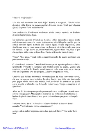 “Deixe-o longe daqui!”

          “Ele não vai encontrar com você hoje” Rosalie a assegurou. “Ele dá valor
          demais à vida. Esme os mandou cuidar de umas coisas. Você quer alguma
          ajuda? Eu posso fazer o cabelo dela.”

          Meu queixo caiu. Eu fiz uma batalha em minha cabeça, tentando me lembrar
          de como fechar minha boca.

          Eu nunca fui à pessoa preferida de Rosalie. Então, deixando as coisas ainda
          mais tensas entre nós, ela estava pessoalmente ofendida pela escolha que eu
          estava fazendo agora. Embora ela tivesse aquela beleza impossível, uma
          família que amava, e sua alma gêmea em Emmett, ela teria trocado tudo para
          ser humana. E aqui estava eu, insensivelmente jogando tudo fora, tudo o que
          ela queria na vida, como se fosse lixo. Eu não a fiz gostar mais de mim.

          “Claro” Alice disse. “Você pode começar trançando. Eu quero que fiquei um
          pouco embaraçado.

          O véu vai aqui, embaixo.” As mãos dela começaram a passar pelo meu cabelo,
          levantando e virando-o, ilustrando em detalhes como ela queria. Quando ela
          terminou, as mãos de Rosalie substituíram as dela, amaciando meu cabeço
          com um toque mais leve do que pena. Alice voltou para seu rosto.

          Uma vez que Rosalie recebeu as recomendações de Alice sobre meu cabelo,
          ela saiu para pegar meu vestido e localizar Jasper, que tinha sido designado
          para pegar minha mãe e seu marido, Phil, do hotel. Lá embaixo, eu podia
          ouvir a porta se abrindo e se fechando várias vezes. Vozes começaram a se
          aproximar.

          Alice me fez levantar para que ela pudesse colocar o vestido por cima de meu
          cabelo e maquiagem. Meus joelhos tremeram tão forte quando ela fechou os
          botões de pérola nas minhas costas que o cetim caiu em pequenas ondas pelo
          chão.

          “Respire fundo, Bella.” Alice disse. “E tente diminuir as batidas de seu
          coração. Você vai suar e borrar a maquiagem.”

          Joguei a ela a melhor expressão sarcástica que pude fazer. “Vou tentar fazer
          isso.”




PDF Creator - PDF4Free v2.0                                 http://www.pdf4free.com
 