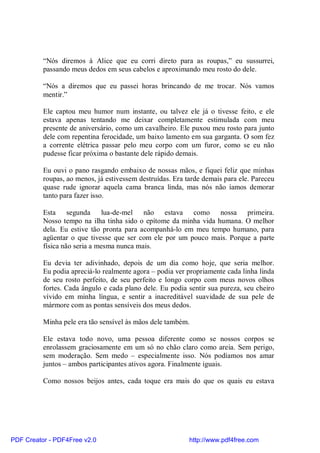 “Nós diremos à Alice que eu corri direto para as roupas,” eu sussurrei,
          passando meus dedos em seus cabelos e aproximando meu rosto do dele.

          “Nós a diremos que eu passei horas brincando de me trocar. Nós vamos
          mentir.”

          Ele captou meu humor num instante, ou talvez ele já o tivesse feito, e ele
          estava apenas tentando me deixar completamente estimulada com meu
          presente de aniversário, como um cavalheiro. Ele puxou meu rosto para junto
          dele com repentina ferocidade, um baixo lamento em sua garganta. O som fez
          a corrente elétrica passar pelo meu corpo com um furor, como se eu não
          pudesse ficar próxima o bastante dele rápido demais.

          Eu ouvi o pano rasgando embaixo de nossas mãos, e fiquei feliz que minhas
          roupas, ao menos, já estivessem destruídas. Era tarde demais para ele. Pareceu
          quase rude ignorar aquela cama branca linda, mas nós não íamos demorar
          tanto para fazer isso.

          Esta segunda lua-de-mel não estava como nossa primeira.
          Nosso tempo na ilha tinha sido o epítome da minha vida humana. O melhor
          dela. Eu estive tão pronta para acompanhá-lo em meu tempo humano, para
          agüentar o que tivesse que ser com ele por um pouco mais. Porque a parte
          física não seria a mesma nunca mais.

          Eu devia ter adivinhado, depois de um dia como hoje, que seria melhor.
          Eu podia apreciá-lo realmente agora – podia ver propriamente cada linha linda
          de seu rosto perfeito, de seu perfeito e longo corpo com meus novos olhos
          fortes. Cada ângulo e cada plano dele. Eu podia sentir sua pureza, seu cheiro
          vívido em minha língua, e sentir a inacreditável suavidade de sua pele de
          mármore com as pontas sensíveis dos meus dedos.

          Minha pele era tão sensível às mãos dele também.

          Ele estava todo novo, uma pessoa diferente como se nossos corpos se
          enrolassem graciosamente em um só no chão claro como areia. Sem perigo,
          sem moderação. Sem medo – especialmente isso. Nós podíamos nos amar
          juntos – ambos participantes ativos agora. Finalmente iguais.

          Como nossos beijos antes, cada toque era mais do que os quais eu estava




PDF Creator - PDF4Free v2.0                                http://www.pdf4free.com
 
