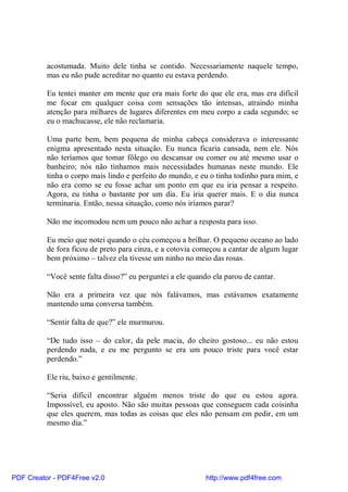 acostumada. Muito dele tinha se contido. Necessariamente naquele tempo,
          mas eu não pude acreditar no quanto eu estava perdendo.

          Eu tentei manter em mente que era mais forte do que ele era, mas era difícil
          me focar em qualquer coisa com sensações tão intensas, atraindo minha
          atenção para milhares de lugares diferentes em meu corpo a cada segundo; se
          eu o machucasse, ele não reclamaria.

          Uma parte bem, bem pequena de minha cabeça considerava o interessante
          enigma apresentado nesta situação. Eu nunca ficaria cansada, nem ele. Nós
          não teríamos que tomar fôlego ou descansar ou comer ou até mesmo usar o
          banheiro; nós não tínhamos mais necessidades humanas neste mundo. Ele
          tinha o corpo mais lindo e perfeito do mundo, e eu o tinha todinho para mim, e
          não era como se eu fosse achar um ponto em que eu iria pensar a respeito.
          Agora, eu tinha o bastante por um dia. Eu iria querer mais. E o dia nunca
          terminaria. Então, nessa situação, como nós iríamos parar?

          Não me incomodou nem um pouco não achar a resposta para isso.

          Eu meio que notei quando o céu começou a brilhar. O pequeno oceano ao lado
          de fora ficou de preto para cinza, e a cotovia começou a cantar de algum lugar
          bem próximo – talvez ela tivesse um ninho no meio das rosas.

          “Você sente falta disso?” eu perguntei a ele quando ela parou de cantar.

          Não era a primeira vez que nós falávamos, mas estávamos exatamente
          mantendo uma conversa também.

          “Sentir falta de que?” ele murmurou.

          “De tudo isso – do calor, da pele macia, do cheiro gostoso... eu não estou
          perdendo nada, e eu me pergunto se era um pouco triste para você estar
          perdendo.”

          Ele riu, baixo e gentilmente.

          “Seria difícil encontrar alguém menos triste do que eu estou agora.
          Impossível, eu aposto. Não são muitas pessoas que conseguem cada coisinha
          que eles querem, mas todas as coisas que eles não pensam em pedir, em um
          mesmo dia.”




PDF Creator - PDF4Free v2.0                                 http://www.pdf4free.com
 