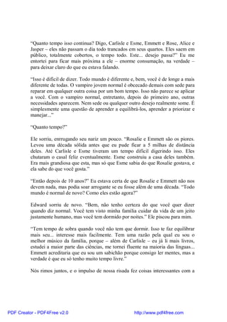 “Quanto tempo isso continua? Digo, Carlisle e Esme, Emmett e Rose, Alice e
          Jasper – eles não passam o dia todo trancados em seus quartos. Eles saem em
          público, totalmente cobertos, o tempo todo. Este... desejo passa?” Eu me
          entortei para ficar mais próxima a ele – enorme consumação, na verdade –
          para deixar claro do que eu estava falando.

          “Isso é difícil de dizer. Todo mundo é diferente e, bem, você é de longe a mais
          diferente de todas. O vampiro jovem normal é obcecado demais com sede para
          reparar em qualquer outra coisa por um bom tempo. Isso não parece se aplicar
          a você. Com o vampiro normal, entretanto, depois do primeiro ano, outras
          necessidades aparecem. Nem sede ou qualquer outro desejo realmente some. É
          simplesmente uma questão de aprender a equilibrá-los, aprender a priorizar e
          manejar...”

          “Quanto tempo?”

          Ele sorriu, enrrugando seu nariz um pouco. “Rosalie e Emmett são os piores.
          Levou uma década sólida antes que eu pude ficar a 5 milhas de distância
          deles. Até Carlisle e Esme tiveram um tempo difícil digerindo isso. Eles
          chutaram o casal feliz eventualmente. Esme construiu a casa deles também.
          Era mais grandiosa que esta, mas só que Esme sabia do que Rosalie gostava, e
          ela sabe do que você gosta.”

          “Então depois de 10 anos?” Eu estava certa de que Rosalie e Emmett não nos
          devem nada, mas podia soar arrogante se eu fosse além de uma década. “Todo
          mundo é normal de novo? Como eles estão agora?”

          Edward sorriu de novo. “Bem, não tenho certeza do que você quer dizer
          quando diz normal. Você tem visto minha família cuidar da vida de um jeito
          justamente humano, mas você tem dormido por noites.” Ele piscou para mim.

          “Tem tempo de sobra quando você não tem que dormir. Isso te faz equilibrar
          mais seu... interesse mais facilmente. Tem uma razão pela qual eu sou o
          melhor músico da família, porque – além de Carlisle – eu já li mais livros,
          estudei a maior parte das ciências, me tornei fluente na maioria das línguas...
          Emmett acreditaria que eu sou um sabichão porque consigo ler mentes, mas a
          verdade é que eu só tenho muito tempo livre.”

          Nós rimos juntos, e o impulso de nossa risada fez coisas interessantes com a




PDF Creator - PDF4Free v2.0                                http://www.pdf4free.com
 