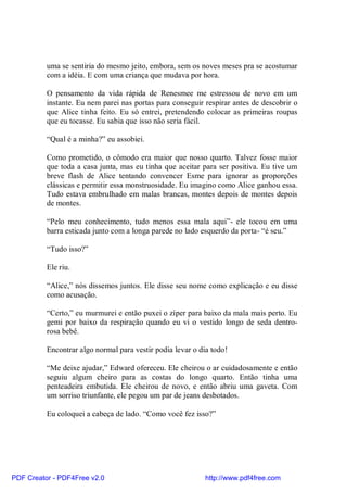 uma se sentiria do mesmo jeito, embora, sem os noves meses pra se acostumar
          com a idéia. E com uma criança que mudava por hora.

          O pensamento da vida rápida de Renesmee me estressou de novo em um
          instante. Eu nem parei nas portas para conseguir respirar antes de descobrir o
          que Alice tinha feito. Eu só entrei, pretendendo colocar as primeiras roupas
          que eu tocasse. Eu sabia que isso não seria fácil.

          “Qual é a minha?” eu assobiei.

          Como prometido, o cômodo era maior que nosso quarto. Talvez fosse maior
          que toda a casa junta, mas eu tinha que aceitar para ser positiva. Eu tive um
          breve flash de Alice tentando convencer Esme para ignorar as proporções
          clássicas e permitir essa monstruosidade. Eu imagino como Alice ganhou essa.
          Tudo estava embrulhado em malas brancas, montes depois de montes depois
          de montes.

          “Pelo meu conhecimento, tudo menos essa mala aqui”- ele tocou em uma
          barra esticada junto com a longa parede no lado esquerdo da porta- “é seu.”

          “Tudo isso?”

          Ele riu.

          “Alice,” nós dissemos juntos. Ele disse seu nome como explicação e eu disse
          como acusação.

          “Certo,” eu murmurei e então puxei o zíper para baixo da mala mais perto. Eu
          gemi por baixo da respiração quando eu vi o vestido longo de seda dentro-
          rosa bebê.

          Encontrar algo normal para vestir podia levar o dia todo!

          “Me deixe ajudar,” Edward ofereceu. Ele cheirou o ar cuidadosamente e então
          seguiu algum cheiro para as costas do longo quarto. Então tinha uma
          penteadeira embutida. Ele cheirou de novo, e então abriu uma gaveta. Com
          um sorriso triunfante, ele pegou um par de jeans desbotados.

          Eu coloquei a cabeça de lado. “Como você fez isso?”




PDF Creator - PDF4Free v2.0                                http://www.pdf4free.com
 
