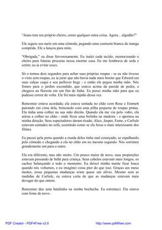 “Jeans tem seu próprio cheiro, como qualquer outra coisa. Agora... algodão?”

          Ele seguiu seu nariz em uma cômoda, pegando uma camiseta branca de manga
          comprida. Ele a lançou para mim.

          “Obrigada,” eu disse fervorosamente. Eu inalei cada tecido, memorizando o
          cheiro para futuras procuras nessa enorme casa. Eu me lembrava de seda e
          cetim; eu ia evitar esses.

          Só o tomou dois segundos para achar suas próprias roupas - se eu não tivesse
          o visto sem roupas, eu ia jurar que não havia nada mais bonito que Edward em
          suas calças caqui e seu pullover bege - e então ele pegou minha mão. Nós
          fomos para o jardim escondido, que estava acima da parede de pedra, e
          chegava na floresta em um fim de linha. Eu puxei minha mão para que eu
          pudesse correr de volta. Ele foi mais rápido dessa vez.

          Renesmee estava acordada; ela estava sentada no chão com Rose e Emmett
          pairando em cima dela, brincando com uma pilha pequena de roupas pratas.
          Ela tinha uma colher na sua mão direita. Quando ela me viu pelo vidro, ela
          atirou a colher no chão - onde ficou uma bolinha na madeira - e apontou na
          minha direção. Seus espectadores deram risada; Alice, Jasper, Esme, e Carlisle
          estavam sentados no sofá, assistindo como se ela fosse o mais interessante dos
          filmes.

          Eu passei pela porta quando a risada deles tinha mal começado, se espalhando
          pelo cômodo e chegando a ela no chão em no mesmo segundo. Nós sorrimos
          grandemente um para o outro.

          Ela era diferente, mas não muito. Um pouco maior de novo, suas proporções
          estavam passando de bebê para criança. Seus cabelos estavam mais longos, os
          cachos balançando a todo o momento. Eu deixei minha mente ficar louca
          quando nós voltamos, e eu imaginei coisa pior do que isso. Graças aos meus
          medos, essas pequenas mudanças eram quase um alívio. Mesmo sem as
          medidas de Carlisle, eu estava certa de que as mudanças estavam mais
          devagar do que ontem.

          Renesmee deu uma batidinha na minha bochecha. Eu estremeci. Ela estava
          com fome de novo.




PDF Creator - PDF4Free v2.0                                http://www.pdf4free.com
 