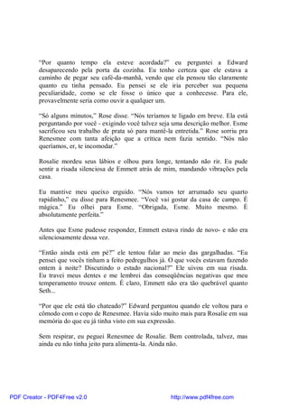 “Por quanto tempo ela esteve acordada?” eu perguntei a Edward
          desaparecendo pela porta da cozinha. Eu tenho certeza que ele estava a
          caminho de pegar seu café-da-manhã, vendo que ela pensou tão claramente
          quanto eu tinha pensado. Eu pensei se ele iria perceber sua pequena
          peculiaridade, como se ele fosse o único que a conhecesse. Para ele,
          provavelmente seria como ouvir a qualquer um.

          “Só alguns minutos,” Rose disse. “Nós teríamos te ligado em breve. Ela está
          perguntando por você - exigindo você talvez seja uma descrição melhor. Esme
          sacrificou seu trabalho de prata só para mantê-la entretida.” Rose sorriu pra
          Renesmee com tanta afeição que a crítica nem fazia sentido. “Nós não
          queríamos, er, te incomodar.”

          Rosalie mordeu seus lábios e olhou para longe, tentando não rir. Eu pude
          sentir a risada silenciosa de Emmett atrás de mim, mandando vibrações pela
          casa.

          Eu mantive meu queixo erguido. “Nós vamos ter arrumado seu quarto
          rapidinho,” eu disse para Renesmee. “Você vai gostar da casa de campo. É
          mágica.” Eu olhei para Esme. “Obrigada, Esme. Muito mesmo. É
          absolutamente perfeita.”

          Antes que Esme pudesse responder, Emmett estava rindo de novo- e não era
          silenciosamente dessa vez.

          “Então ainda está em pé?” ele tentou falar ao meio das gargalhadas. “Eu
          pensei que vocês tinham a feito pedregulhos já. O que vocês estavam fazendo
          ontem à noite? Discutindo o estado nacional?” Ele uivou em sua risada.
          Eu travei meus dentes e me lembrei das conseqüências negativas que meu
          temperamento trouxe ontem. É claro, Emmett não era tão quebrável quanto
          Seth...

          “Por que ele está tão chateado?” Edward perguntou quando ele voltou para o
          cômodo com o copo de Renesmee. Havia sido muito mais para Rosalie em sua
          memória do que eu já tinha visto em sua expressão.

          Sem respirar, eu peguei Renesmee de Rosalie. Bem controlada, talvez, mas
          ainda eu não tinha jeito para alimenta-la. Ainda não.




PDF Creator - PDF4Free v2.0                               http://www.pdf4free.com
 