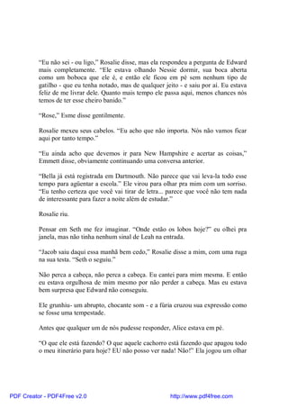 “Eu não sei - ou ligo,” Rosalie disse, mas ela respondeu a pergunta de Edward
          mais completamente. “Ele estava olhando Nessie dormir, sua boca aberta
          como um boboca que ele é, e então ele ficou em pé sem nenhum tipo de
          gatilho - que eu tenha notado, mas de qualquer jeito - e saiu por aí. Eu estava
          feliz de me livrar dele. Quanto mais tempo ele passa aqui, menos chances nós
          temos de ter esse cheiro banido.”

          “Rose,” Esme disse gentilmente.

          Rosalie mexeu seus cabelos. “Eu acho que não importa. Nós não vamos ficar
          aqui por tanto tempo.”

          “Eu ainda acho que devemos ir para New Hampshire e acertar as coisas,”
          Emmett disse, obviamente continuando uma conversa anterior.

          “Bella já está registrada em Dartmouth. Não parece que vai leva-la todo esse
          tempo para agüentar a escola.” Ele virou para olhar pra mim com um sorriso.
          “Eu tenho certeza que você vai tirar de letra... parece que você não tem nada
          de interessante para fazer a noite além de estudar.”

          Rosalie riu.

          Pensar em Seth me fez imaginar. “Onde estão os lobos hoje?” eu olhei pra
          janela, mas não tinha nenhum sinal de Leah na entrada.

          “Jacob saiu daqui essa manhã bem cedo,” Rosalie disse a mim, com uma ruga
          na sua testa. “Seth o seguiu.”

          Não perca a cabeça, não perca a cabeça. Eu cantei para mim mesma. E então
          eu estava orgulhosa de mim mesmo por não perder a cabeça. Mas eu estava
          bem surpresa que Edward não conseguiu.

          Ele grunhiu- um abrupto, chocante som - e a fúria cruzou sua expressão como
          se fosse uma tempestade.

          Antes que qualquer um de nós pudesse responder, Alice estava em pé.

          “O que ele está fazendo? O que aquele cachorro está fazendo que apagou todo
          o meu itinerário para hoje? EU não posso ver nada! Não!” Ela jogou um olhar




PDF Creator - PDF4Free v2.0                                http://www.pdf4free.com
 