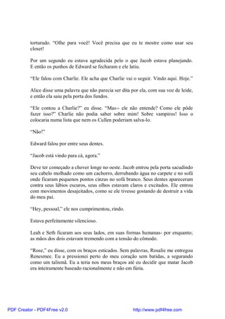 torturado. “Olhe para você! Você precisa que eu te mostre como usar seu
          closet!

          Por um segundo eu estava agradecida pelo o que Jacob estava planejando.
          E então os punhos de Edward se fecharam e ele latiu.

          “Ele falou com Charlie. Ele acha que Charlie vai o seguir. Vindo aqui. Hoje.”

          Alice disse uma palavra que não parecia ser dita por ela, com sua voz de leide,
          e então ela saiu pela porta dos fundos.

          “Ele contou a Charlie?” eu disse. “Mas-- ele não entende? Como ele pôde
          fazer isso?” Charlie não podia saber sobre mim! Sobre vampiros! Isso o
          colocaria numa lista que nem os Cullen poderiam salva-lo.

          “Não!”

          Edward falou por entre seus dentes.

          “Jacob está vindo para cá, agora.”

          Deve ter começado a chover longe no oeste. Jacob entrou pela porta sacudindo
          seu cabelo molhado como um cachorro, derrubando água no carpete e no sofá
          onde ficaram pequenos pontos cinzas no sofá branco. Seus dentes apareceram
          contra seus lábios escuros, seus olhos estavam claros e excitados. Ele entrou
          com movimentos desajeitados, como se ele tivesse gostando de destruir a vida
          do meu pai.

          “Hey, pessoal,” ele nos cumprimentou, rindo.

          Estava perfeitamente silencioso.

          Leah e Seth ficaram aos seus lados, em suas formas humanas- por enquanto;
          as mãos dos dois estavam tremendo com a tensão do cômodo.

          “Rose,” eu disse, com os braços esticados. Sem palavras, Rosalie me entregou
          Renesmee. Eu a pressionei perto do meu coração sem batidas, a segurando
          como um talismã. Eu a teria nos meus braços até eu decidir que matar Jacob
          era inteiramente baseado racionalmente e não em fúria.




PDF Creator - PDF4Free v2.0                                http://www.pdf4free.com
 