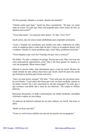 Ela ficou parada, olhando e ouvindo. Quanto ela entendia?

          “Charlie estará aqui logo,” Jacob me disse casualmente. “Só para ver como
          estão às coisas. Eu acho que Alice está pegando para vocês óculos de Sol, ou
          alguma coisa assim?”

          “Você acha muito,” eu cuspi por entre dentes. “O. Que. Você. Fez?”

          Jacob sorriu, mas ele estava muito abobalhado para responder seriamente.

          “Loira e Emmett me acordaram essa manhã com toda a baboseira de todos
          vocês se mudarem para o outro lado do país. Como se eu pudesse deixar você
          ir embora. Charlie é o maior problema aqui, certo? Bem, problema resolvido.”

          “Você imagina o que você fez? O perigo em que você o colocou?”

          Ele bufou. “Eu não o coloquei em perigo. Exceto por você. Mas você tem um
          certo autocontrole supernatural, certo? Não é tão bom quanto ler mentes, se
          você me perguntar. Muito menos legal.”

          Edward se moveu então, indo diretamente para o rosto de Jacob. Mesmo ele
          sendo metade de uma cabeça mais baixo que Jacob, Jacob foi para trás assim
          que Edward se inclinou para frente com raiva.

          “Isso é só uma teoria, mongol.” Ele latiu. “Você acha que nós devíamos testá-
          la com Charlie ? Você sabe a dor física que você vai fazer em Bella, mesmo se
          ela puder resistir? Ou a dor emocional se ela não conseguir? Eu acho que o
          que acontece com Bella não é mais de seu interesse.” Ele cuspiu as ultimas
          palavras.

          Renesmee pressionou os dedos ansiosamente em minha bochecha, ansiedade
          colorindo o replay em sua cabeça.

          As palavras de Edward cortaram de um jeito elétrico em Jacob. Sua boca se
          abriu.

          “Bella vai ficar com dor?”

          “Como se você tivesse enfiado um cano de aço quente em sua garganta.”




PDF Creator - PDF4Free v2.0                               http://www.pdf4free.com
 