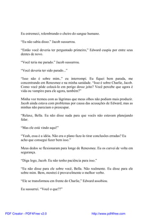 Eu estremeci, relembrando o cheiro do sangue humano.

          “Eu não sabia disso.” Jacob sussurrou.

          “Então você deveria ter perguntado primeiro,” Edward cuspiu por entre seus
          dentes de novo.

          “Você teria me parado.” Jacob sussurrou.

          “Você deveria ter sido parado...”

          “Isso não é sobre mim..” eu interrompi. Eu fiquei bem parada, me
          concentrando em Renesmee e na minha sanidade. “Isso é sobre Charlie, Jacob.
          Como você pôde colocá-lo em perigo desse jeito? Você percebe que agora é
          vida ou vampiro para ele agora, também?”

          Minha voz tremeu com as lágrimas que meus olhos não podiam mais produzir.
          Jacob ainda estava com problemas por causa das acusações de Edward, mas as
          minhas não pareciam o preocupar.

          “Relaxe, Bella. Eu não disse nada para que vocês não estavam planejando
          falar.

          “Mas ele está vindo aqui!”

          “Yeah, essa é a idéia. Não era o plano faze-lo tirar conclusões erradas? Eu
          acho que consegui fazer bem isso.”

          Meus dedos se flexionaram para longe de Renesmee. Eu os curvei de volta em
          segurança.

          “Diga logo, Jacob. Eu não tenho paciência para isso.”

          “Eu não disse para ele sobre você, Bella. Não realmente. Eu disse para ele
          sobre mim. Bem, mostrei é provavelmente o melhor verbo.

          “Ele se transformou em frente do Charlie,” Edward assobiou.

          Eu sussurrei. “Você o que??”




PDF Creator - PDF4Free v2.0                                 http://www.pdf4free.com
 