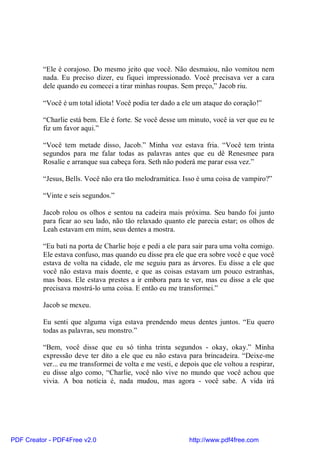 “Ele é corajoso. Do mesmo jeito que você. Não desmaiou, não vomitou nem
          nada. Eu preciso dizer, eu fiquei impressionado. Você precisava ver a cara
          dele quando eu comecei a tirar minhas roupas. Sem preço,” Jacob riu.

          “Você é um total idiota! Você podia ter dado a ele um ataque do coração!”

          “Charlie está bem. Ele é forte. Se você desse um minuto, você ia ver que eu te
          fiz um favor aqui.”

          “Você tem metade disso, Jacob.” Minha voz estava fria. “Você tem trinta
          segundos para me falar todas as palavras antes que eu dê Renesmee para
          Rosalie e arranque sua cabeça fora. Seth não poderá me parar essa vez.”

          “Jesus, Bells. Você não era tão melodramática. Isso é uma coisa de vampiro?”

          “Vinte e seis segundos.”

          Jacob rolou os olhos e sentou na cadeira mais próxima. Seu bando foi junto
          para ficar ao seu lado, não tão relaxado quanto ele parecia estar; os olhos de
          Leah estavam em mim, seus dentes a mostra.

          “Eu bati na porta de Charlie hoje e pedi a ele para sair para uma volta comigo.
          Ele estava confuso, mas quando eu disse pra ele que era sobre você e que você
          estava de volta na cidade, ele me seguiu para as árvores. Eu disse a ele que
          você não estava mais doente, e que as coisas estavam um pouco estranhas,
          mas boas. Ele estava prestes a ir embora para te ver, mas eu disse a ele que
          precisava mostrá-lo uma coisa. E então eu me transformei.”

          Jacob se mexeu.

          Eu senti que alguma viga estava prendendo meus dentes juntos. “Eu quero
          todas as palavras, seu monstro.”

          “Bem, você disse que eu só tinha trinta segundos - okay, okay.” Minha
          expressão deve ter dito a ele que eu não estava para brincadeira. “Deixe-me
          ver... eu me transformei de volta e me vesti, e depois que ele voltou a respirar,
          eu disse algo como, “Charlie, você não vive no mundo que você achou que
          vivia. A boa notícia é, nada mudou, mas agora - você sabe. A vida irá




PDF Creator - PDF4Free v2.0                                  http://www.pdf4free.com
 