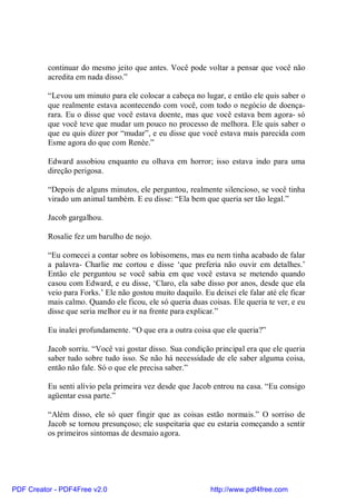 continuar do mesmo jeito que antes. Você pode voltar a pensar que você não
          acredita em nada disso.”

          “Levou um minuto para ele colocar a cabeça no lugar, e então ele quis saber o
          que realmente estava acontecendo com você, com todo o negócio de doença-
          rara. Eu o disse que você estava doente, mas que você estava bem agora- só
          que você teve que mudar um pouco no processo de melhora. Ele quis saber o
          que eu quis dizer por “mudar”, e eu disse que você estava mais parecida com
          Esme agora do que com Renée.”

          Edward assobiou enquanto eu olhava em horror; isso estava indo para uma
          direção perigosa.

          “Depois de alguns minutos, ele perguntou, realmente silencioso, se você tinha
          virado um animal também. E eu disse: “Ela bem que queria ser tão legal.”

          Jacob gargalhou.

          Rosalie fez um barulho de nojo.

          “Eu comecei a contar sobre os lobisomens, mas eu nem tinha acabado de falar
          a palavra- Charlie me cortou e disse ‘que preferia não ouvir em detalhes.’
          Então ele perguntou se você sabia em que você estava se metendo quando
          casou com Edward, e eu disse, ‘Claro, ela sabe disso por anos, desde que ela
          veio para Forks.’ Ele não gostou muito daquilo. Eu deixei ele falar até ele ficar
          mais calmo. Quando ele ficou, ele só queria duas coisas. Ele queria te ver, e eu
          disse que seria melhor eu ir na frente para explicar.”

          Eu inalei profundamente. “O que era a outra coisa que ele queria?”

          Jacob sorriu. “Você vai gostar disso. Sua condição principal era que ele queria
          saber tudo sobre tudo isso. Se não há necessidade de ele saber alguma coisa,
          então não fale. Só o que ele precisa saber.”

          Eu senti alívio pela primeira vez desde que Jacob entrou na casa. “Eu consigo
          agüentar essa parte.”

          “Além disso, ele só quer fingir que as coisas estão normais.” O sorriso de
          Jacob se tornou presunçoso; ele suspeitaria que eu estaria começando a sentir
          os primeiros sintomas de desmaio agora.




PDF Creator - PDF4Free v2.0                                  http://www.pdf4free.com
 