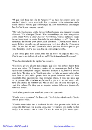 “O que você disse para ele de Renesmee?” eu lutei para manter uma voz
          razoável, lutando com a apreciação. Era prematuro. Havia tanta coisa errada
          nessa situação. Mesmo que a intervenção de Jacob tenha trazido uma reação
          boa de Charlie que eu nunca esperei...

          “Oh yeah. Eu disse que você e Edward tinham herdado uma pequena boca pra
          alimentar.” Ele olhou pra Edward. “Ela é uma órfã que está sob a sua guarda-
          como Bruce Wayne e Dick Grayson.” Jacob bufou. “Eu não achei que vocês
          iam se importar de eu mentir. Isso tudo faz parte do jogo, certo?” Edward não
          respondeu de nenhum jeito, então Jacob continuou. “Charlie passou muito o
          ponto de ficar chocado, mas ele perguntou se vocês iam adotá-la. ‘Como uma
          filha? Eu sou tipo um avô?’ eram suas exatas palavras. Eu disse pra ele que
          sim. ‘Parabéns, vovô’ e tudo isso. Ele até sorriu um pouquinho.

          A dor voltou pros meus olhos, mas não de medo ou angustia dessa vez.
          Charlie estava sorrindo da idéia de ser avô? Charlie ia conhecer Renesmee?

          “Mas ela está mudando tão rápido,” eu sussurrei.

          “Eu disse a ele que ela era mais especial que todos nós juntos,” Jacob disse
          numa voz calma. Ele levantou e andou até eu, acenando pra Leah e Seth
          quando eles começaram a seguir. Renesmee alcançou a ele, mas eu a abracei
          mais forte. “Eu disse a ele, ‘Confie em mim, você não vai querer saber sobre
          isso. Mas se você puder ignorar todas as partes estranhas, você vai ficar
          encantado. Ela é a pessoa mais linda no mundo inteiro.’ E então eu o disse que
          se ele pudesse lidar com isso, vocês iam ficar por perto por um tempo e ele
          teria uma chance de conhecer ela. Mas eu disse que se fosse muito pra ele,
          você iria embora. Ele disse que se ninguém tentasse informa-lo demais, ele
          estava de acordo.”

          Jacob olhou pra mim com metade de um sorriso, esperando.

          “Eu não vou te agradecer,” Eu disse a ele. “Você ainda está colocando Charlie
          em um grande risco.”

          “Eu sinto muito sobre isso te machucar. Eu não sabia que era assim. Bella, as
          coisas são diferentes com a gente agora, mas você sempre será minha melhor
          amiga, e eu sempre vou te amar. Eu vou te amar do jeito certo agora.




PDF Creator - PDF4Free v2.0                                  http://www.pdf4free.com
 