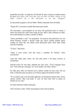 porquinho da índia. As palavras de Edward de antes vieram na minha cabeça
          de novo.Você sabe a dor física que você vai fazer em Bella, mesmo se ela
          puder resistir? Ou a dor emocional se ela não conseguir?

          Eu não podia imaginar a dor de falhar. Minha respiração ficou dividida.

          “Pegue ela” eu sussurrei, dando Renesmee para Jacob.

          Ele concordou, a preocupação na sua testa. Ele gesticulou para os outros, e
          todos eles foram pro canto mais longe da sala. Seth e Jake sentaram no chão,
          mas Leah balançou a cabeça e juntou os lábios.

          “Estou permitida a sair?” ela perguntou. Ela parecia desconfortável em sua
          forma humana, usando a mesma roupa que estava usando quando gritou
          comigo no outro dia, seu cabelo curto parecendo tufos. Suas mãos ainda
          estavam tremendo.

          “É claro.” Jake disse.

          “Fique à oeste assim você não cruza o caminho de Charlie,” Alice
          acrescentou.

          Leah não olhou para Alice; ela saiu pela porta e foi paras árvores se
          transformar.

          Edward estava do meu lado, olhando pro meu rosto. “Você consegue fazer
          isso. Você sabe que consegue. Eu vou te ajudar, nós todos vamos.”

          Eu olhei pros olhos de Edward com o pânico saindo do meu rosto. Ele era
          forte o suficiente para me parar se eu fizesse algum movimento errado?

          “Se eu achasse que você não pode agüentar, nós desapareceríamos hoje. Nesse
          mesmo minuto. Mas você pode. E você vai ficar mais feliz se puder ter
          Charlie na sua vida.”

          Eu tentei diminuir minha respiração.

          Alice levantou a mão. Tinha uma pequena caixa azul na palma.




PDF Creator - PDF4Free v2.0                                http://www.pdf4free.com
 