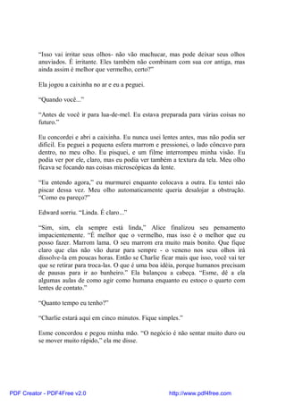 “Isso vai irritar seus olhos- não vão machucar, mas pode deixar seus olhos
          anuviados. É irritante. Eles também não combinam com sua cor antiga, mas
          ainda assim é melhor que vermelho, certo?”

          Ela jogou a caixinha no ar e eu a peguei.

          “Quando você...”

          “Antes de você ir para lua-de-mel. Eu estava preparada para várias coisas no
          futuro.”

          Eu concordei e abri a caixinha. Eu nunca usei lentes antes, mas não podia ser
          difícil. Eu peguei a pequena esfera marrom e pressionei, o lado côncavo para
          dentro, no meu olho. Eu pisquei, e um filme interrompeu minha visão. Eu
          podia ver por ele, claro, mas eu podia ver também a textura da tela. Meu olho
          ficava se focando nas coisas microscópicas da lente.

          “Eu entendo agora,” eu murmurei enquanto colocava a outra. Eu tentei não
          piscar dessa vez. Meu olho automaticamente queria desalojar a obstrução.
          “Como eu pareço?”

          Edward sorriu. “Linda. É claro...”

          “Sim, sim, ela sempre está linda,” Alice finalizou seu pensamento
          impacientemente. “É melhor que o vermelho, mas isso é o melhor que eu
          posso fazer. Marrom lama. O seu marrom era muito mais bonito. Que fique
          claro que elas não vão durar para sempre - o veneno nos seus olhos irá
          dissolve-la em poucas horas. Então se Charlie ficar mais que isso, você vai ter
          que se retirar para troca-las. O que é uma boa idéia, porque humanos precisam
          de pausas para ir ao banheiro.” Ela balançou a cabeça. “Esme, dê a ela
          algumas aulas de como agir como humana enquanto eu estoco o quarto com
          lentes de contato.”

          “Quanto tempo eu tenho?”

          “Charlie estará aqui em cinco minutos. Fique simples.”

          Esme concordou e pegou minha mão. “O negócio é não sentar muito duro ou
          se mover muito rápido,” ela me disse.




PDF Creator - PDF4Free v2.0                                http://www.pdf4free.com
 