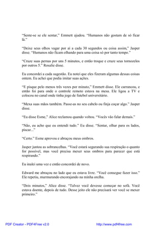 “Sente-se se ele sentar,” Emmett ajudou. “Humanos não gostam de só ficar
          lá.”

          “Deixe seus olhos vagar por aí a cada 30 segundos ou coisa assim,” Jasper
          disse. “Humanos não ficam olhando para uma coisa só por tanto tempo.”

          “Cruze suas pernas por uns 5 minutos, e então troque e cruze seus tornozelos
          por outros 5.” Rosalie disse.

          Eu concordei a cada sugestão. Eu notei que eles fizeram algumas dessas coisas
          ontem. Eu achei que podia imitar suas ações.

          “E pisque pelo menos três vezes por minuto,” Emmett disse. Ele carrancou, e
          então foi para onde o controle remoto estava na mesa. Ele ligou a TV e
          colocou no canal onde tinha jogo de futebol universitário.

          “Mexa suas mãos também. Passe-as no seu cabelo ou finja coçar algo.” Jasper
          disse.

          “Eu disse Esme,” Alice reclamou quando voltou. “Vocês vão falar demais.”

          “Não, eu acho que eu entendi tudo.” Eu disse. “Sentar, olhar para os lados,
          piscar...”

          “Certo.” Esme aprovou e abraçou meus ombros.

          Jasper juntou as sobrancelhas. “Você estará segurando sua respiração o quanto
          for possível, mas você precisa mexer seus ombros para parecer que está
          respirando.”

          Eu inalei uma vez e então concordei de novo.

          Edward me abraçou no lado que eu estava livre. “Você consegue fazer isso.”
          Ele repetiu, murmurando encorajando na minha orelha.

          “Dois minutos,” Alice disse. “Talvez você devesse começar no sofá. Você
          estava doente, depois de tudo. Desse jeito ele não precisará ver você se mexer
          primeiro.”




PDF Creator - PDF4Free v2.0                                http://www.pdf4free.com
 