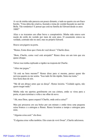 A voz de minha mãe pareceu um pouco distante, e tudo no quarto era um fraco
          borrão. “Uma idéia tão criativa, fazendo o tema do vestido baseado no anel de
          Bella. Tão romântico! E pensar que está na família de Edward desde os anos
          1800!”

          Alice e eu trocamos um olhar breve e conspiratório. Minha mãe estava sem
          noção do estilo do vestido por mais de cem anos. O casamento estava na
          verdade, centrado não no anel, mas no próprio Edward.

          Houve um pigarro na porta.

          “Renee, Esme disse que é hora de você descer.” Charlie disse.

          “Bom, Charlie, como você está arrojado!” Renee disse em um tom que era
          quase choque.

          Talvez isso tenha explicado a rigidez na resposta de Charlie.

          “Alice me pegou.”

          “Já está na hora mesmo?” Renee disse para si mesma, parece quase tão
          nervosa quanto eu me sentia. “Isso tudo foi tão rápido. Sinto-me tonta.”
          Isso fazia duas de nós.

          “Me dê um abraço antes que eu desça”. Renee insistiu. “Cuidado agora, não
          quero rasgar nada.”

          Minha mãe me apertou gentilmente em sua cintura, então se virou para a
          porta, só para terminar a volta e me olhar de novo.

          “Ah, meu Deus, quase esqueci! Charlie, onde está a caixa?”

          Meu pai procurou em seu bolso por um minuto e então tirou uma pequena
          caixa branca e a entregou a Renee. Renee levantou a tampa e entregou para
          mim.

          “Alguma coisa azul.” ela disse.

          “E alguma coisa velha também. Eles eram da vovó Swan”, Charlie adicionou.




PDF Creator - PDF4Free v2.0                                 http://www.pdf4free.com
 