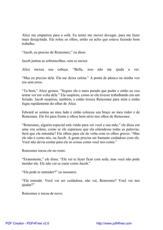 Alice me empurrou para o sofá. Eu tentei me mover devagar, para me fazer
          mais desajeitada. Ela rolou os olhos, então eu acho que estava fazendo bom
          trabalho.

          “Jacob, eu preciso de Renesmee,” eu disse.

          Jacob juntou as sobrancelhas, sem se mexer.

          Alice   mexeu    sua   cabeça.    “Bella,    isso   não   me    ajuda   a     ver.

          “Mas eu preciso dela. Ela me deixa calma.” A ponta de pânico na minha voz
          era sem erros.

          “Ta bem,” Alice gemeu. “Segure ela o mais parado que puder e então eu vou
          tentar ver em volta dela.” Ela suspirou, como se ela tivesse trabalhando em um
          feriado. Jacob suspirou, também, e então trouxe Renesmee para mim e então
          fugiu rapidamente do olhar de Alice.

          Edward se sentou ao meu lado e então colocou seu braço ao meu redor e de
          Renesmee. Ele foi para frente e olhou bem sério nos olhos de Renesmee.

          “Renesmee, alguém especial está vindo para ver você e sua mãe,” ele disse em
          uma voz solene, como se ele esperasse que ela entendesse todas as palavras.
          Será que ela entendia? Ela olhou para ele de volta com os olhos graves. “Mas
          ele não é como nós, ou Jacob. A gente precisa ser bastante cuidadoso com ele.
          Você não devia contar para ele as coisas como você nos conta.”

          Renesmee tocou ele no rosto.

          “Exatamente,” ele disse. “Ele vai te fazer ficar com sede, mas você não pode
          morder ele. Ele não vai se curar como Jacob.”

          “Ela pode te entender?” eu sussurrei.

          “Ela entende. Você vai ser cuidadosa, não vai, Renesmee? Você vai nos
          ajudar?”

          Renesmee o tocou de novo.




PDF Creator - PDF4Free v2.0                                   http://www.pdf4free.com
 