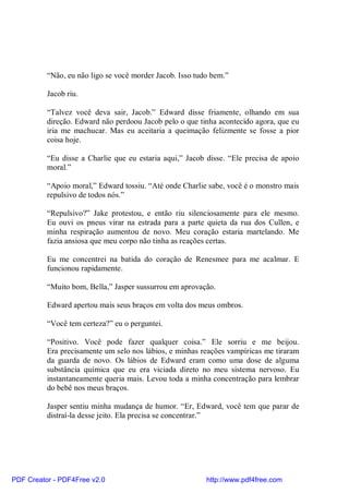 “Não, eu não ligo se você morder Jacob. Isso tudo bem.”

          Jacob riu.

          “Talvez você deva sair, Jacob.” Edward disse friamente, olhando em sua
          direção. Edward não perdoou Jacob pelo o que tinha acontecido agora, que eu
          iria me machucar. Mas eu aceitaria a queimação felizmente se fosse a pior
          coisa hoje.

          “Eu disse a Charlie que eu estaria aqui,” Jacob disse. “Ele precisa de apoio
          moral.”

          “Apoio moral,” Edward tossiu. “Até onde Charlie sabe, você é o monstro mais
          repulsivo de todos nós.”

          “Repulsivo?” Jake protestou, e então riu silenciosamente para ele mesmo.
          Eu ouvi os pneus virar na estrada para a parte quieta da rua dos Cullen, e
          minha respiração aumentou de novo. Meu coração estaria martelando. Me
          fazia ansiosa que meu corpo não tinha as reações certas.

          Eu me concentrei na batida do coração de Renesmee para me acalmar. E
          funcionou rapidamente.

          “Muito bom, Bella,” Jasper sussurrou em aprovação.

          Edward apertou mais seus braços em volta dos meus ombros.

          “Você tem certeza?” eu o perguntei.

          “Positivo. Você pode fazer qualquer coisa.” Ele sorriu e me beijou.
          Era precisamente um selo nos lábios, e minhas reações vampíricas me tiraram
          da guarda de novo. Os lábios de Edward eram como uma dose de alguma
          substância química que eu era viciada direto no meu sistema nervoso. Eu
          instantaneamente queria mais. Levou toda a minha concentração para lembrar
          do bebê nos meus braços.

          Jasper sentiu minha mudança de humor. “Er, Edward, você tem que parar de
          distraí-la desse jeito. Ela precisa se concentrar.”




PDF Creator - PDF4Free v2.0                               http://www.pdf4free.com
 