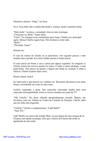 Edward se afastou. “Oops,” ele disse.

          Eu ri. Essa tinha sido a minha fala desde o começo, desde o primeiro beijo.

          “Mais tarde,” eu disse, e ansiedade virou no meu estomago.
          “Concentre-se, Bella.” Jasper falou.
          “Certo.” Eu coloquei esses sentimentos para longe. Charlie era o principal
          agora. Deixar Charlie seguro hoje. Nós teríamos a noite toda.
          “Bella.”
          “Desculpa, Jasper.”

          Emmett riu.

          O som da viatura de Charlie só se aproximou. Um segundo passou e todo
          mundo estava parado. Eu cruzei minhas pernas e treinei piscar.

          O carro parou em frente a casa e parou por alguns segundos. Eu imaginei se
          Charlie estaria tão nervoso quanto eu estava. E então o motor desligou, e uma
          porta bateu. Três passos na grama, e depois oito thuds na varanda. E então o
          silêncio. Charlie respirou duas vezes.

          Knock, knock, knock.

          Eu inalei pelo o que parecia ser a última vez. Renesmee descansava nos meus
          braços, escondendo seu rosto no meu rosto.

          Carlisle respondeu a porta. Sua expressão estressada mudou para uma
          expressão de hospitalidade, como se tivesse mudado um canal da TV.

          “Olá, Charlie.” Ele disse, olhando apropriadamente cansado. Depois, nós
          devíamos estar em Atlanta no Centro de Controle de Doenças. Charlie sabia
          que ele tinha sido enganado.

          “Carlisle,” Charlie o cumprimentou. “Cadê Bella?”
          “Aqui, Pai.”

          Ugh! Minha voz estava tão errada! Mais, eu usei algum do meu estoque de ar.
          Eu puxei um rápido reestoque, feliz que o cheiro de Charlie não tenha se
          apoderado da sala ainda.




PDF Creator - PDF4Free v2.0                                http://www.pdf4free.com
 